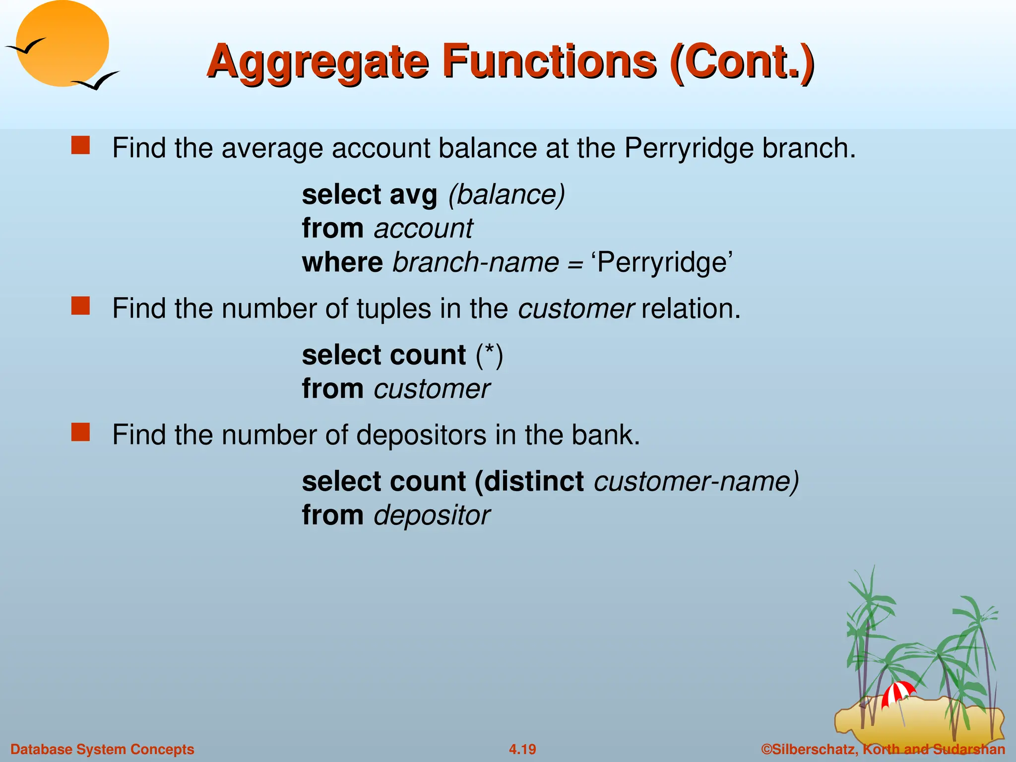 ©Silberschatz, Korth and Sudarshan
4.19
Database System Concepts
Aggregate Functions (Cont.)
Aggregate Functions (Cont.)
 Find the average account balance at the Perryridge branch.
select avg (balance)
from account
where branch-name = ‘Perryridge’
 Find the number of tuples in the customer relation.
select count (*)
from customer
 Find the number of depositors in the bank.
select count (distinct customer-name)
from depositor
 