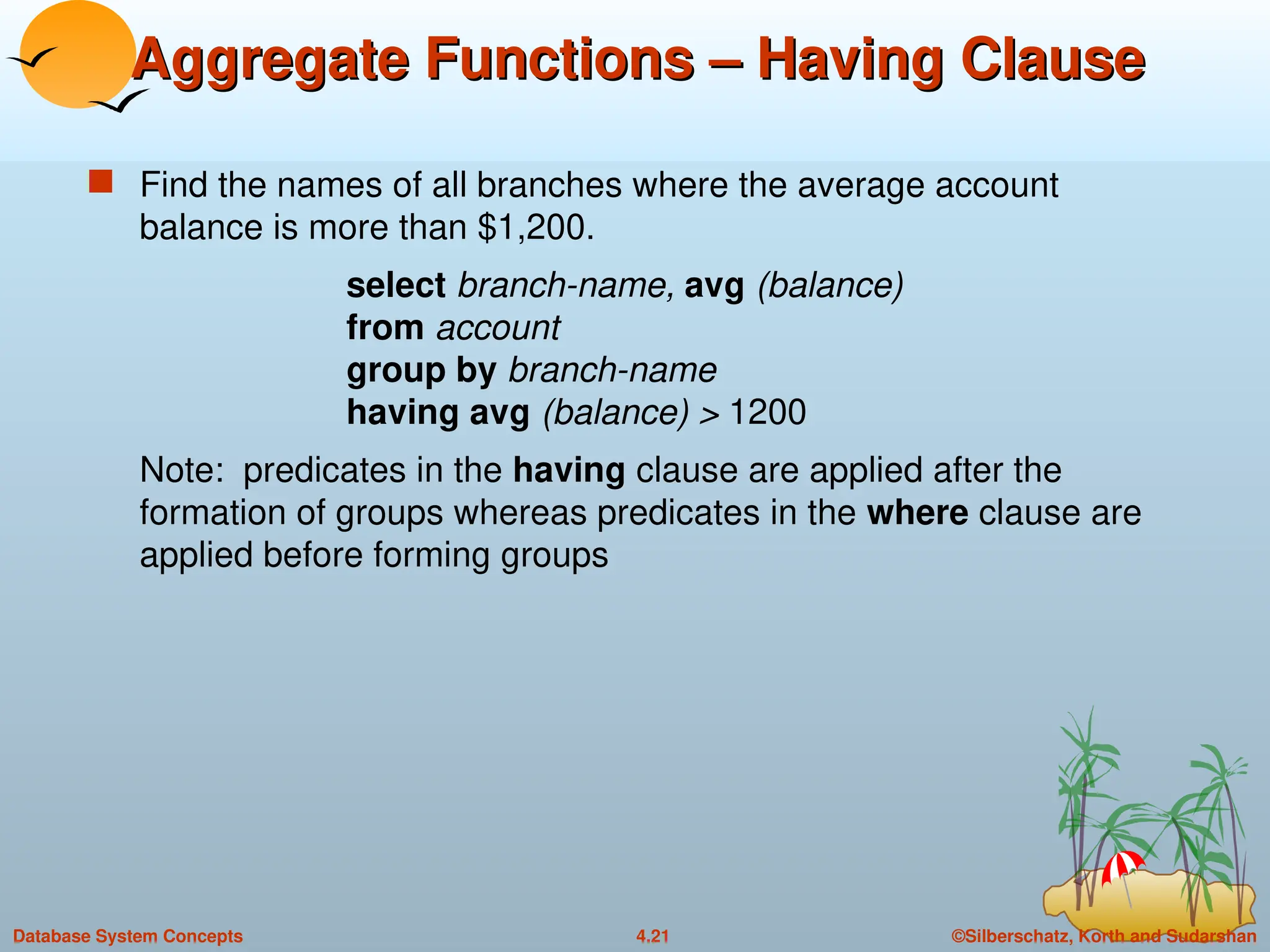 ©Silberschatz, Korth and Sudarshan
4.21
Database System Concepts
Aggregate Functions – Having Clause
Aggregate Functions – Having Clause
 Find the names of all branches where the average account
balance is more than $1,200.
select branch-name, avg (balance)
from account
group by branch-name
having avg (balance) > 1200
Note: predicates in the having clause are applied after the
formation of groups whereas predicates in the where clause are
applied before forming groups
 