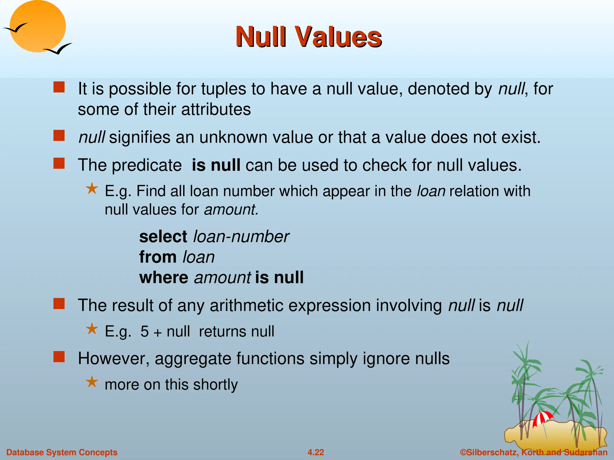 ©Silberschatz, Korth and Sudarshan
4.22
Database System Concepts
Null Values
Null Values
 It is possible for tuples to have a null value, denoted by null, for
some of their attributes
 null signifies an unknown value or that a value does not exist.
 The predicate is null can be used to check for null values.
 E.g. Find all loan number which appear in the loan relation with
null values for amount.
select loan-number
from loan
where amount is null
 The result of any arithmetic expression involving null is null
 E.g. 5 + null returns null
 However, aggregate functions simply ignore nulls
 more on this shortly
 