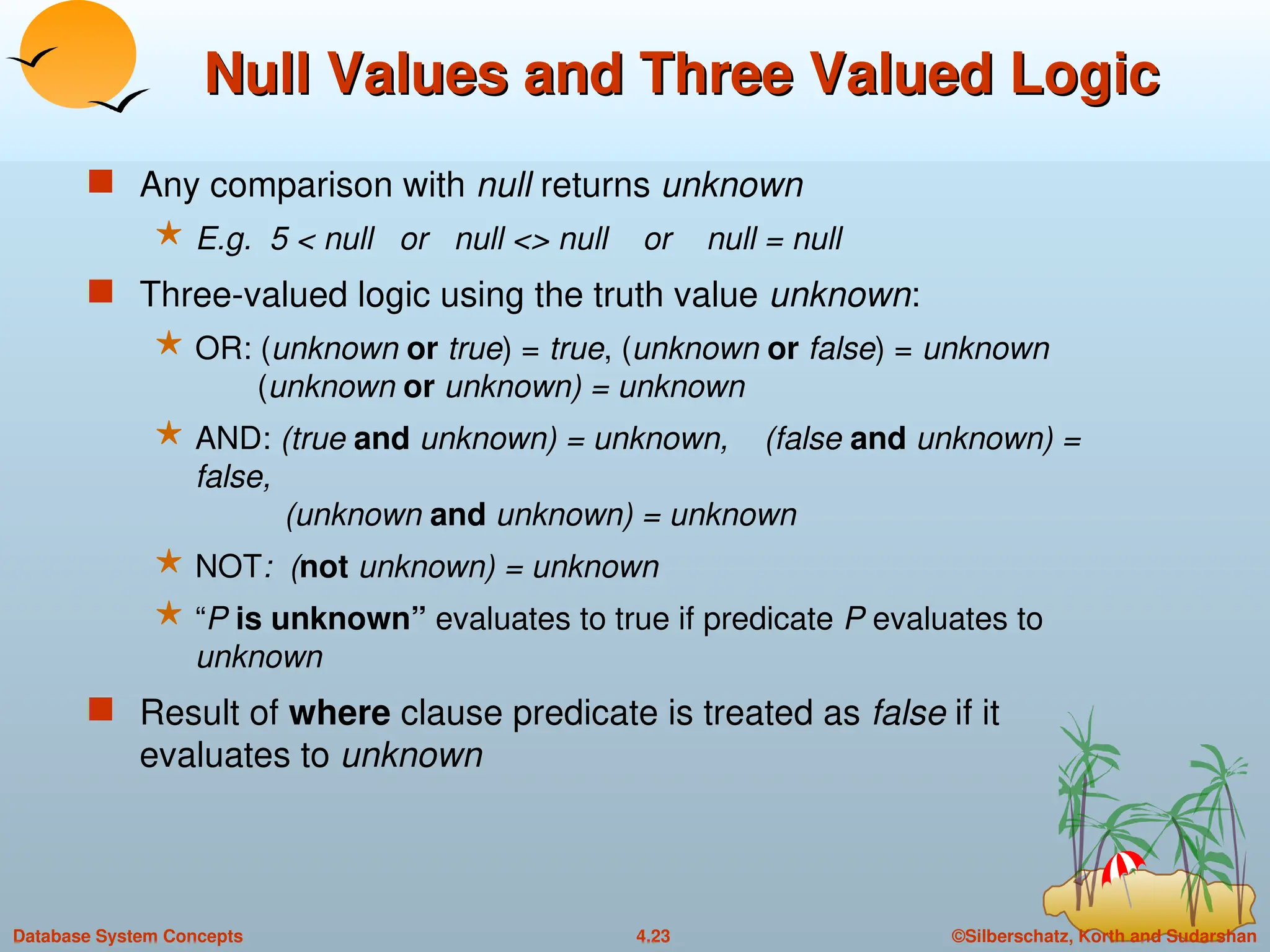 ©Silberschatz, Korth and Sudarshan
4.23
Database System Concepts
Null Values and Three Valued Logic
Null Values and Three Valued Logic
 Any comparison with null returns unknown
 E.g. 5 < null or null <> null or null = null
 Three-valued logic using the truth value unknown:
 OR: (unknown or true) = true, (unknown or false) = unknown
(unknown or unknown) = unknown
 AND: (true and unknown) = unknown, (false and unknown) =
false,
(unknown and unknown) = unknown
 NOT: (not unknown) = unknown
 “P is unknown” evaluates to true if predicate P evaluates to
unknown
 Result of where clause predicate is treated as false if it
evaluates to unknown
 
