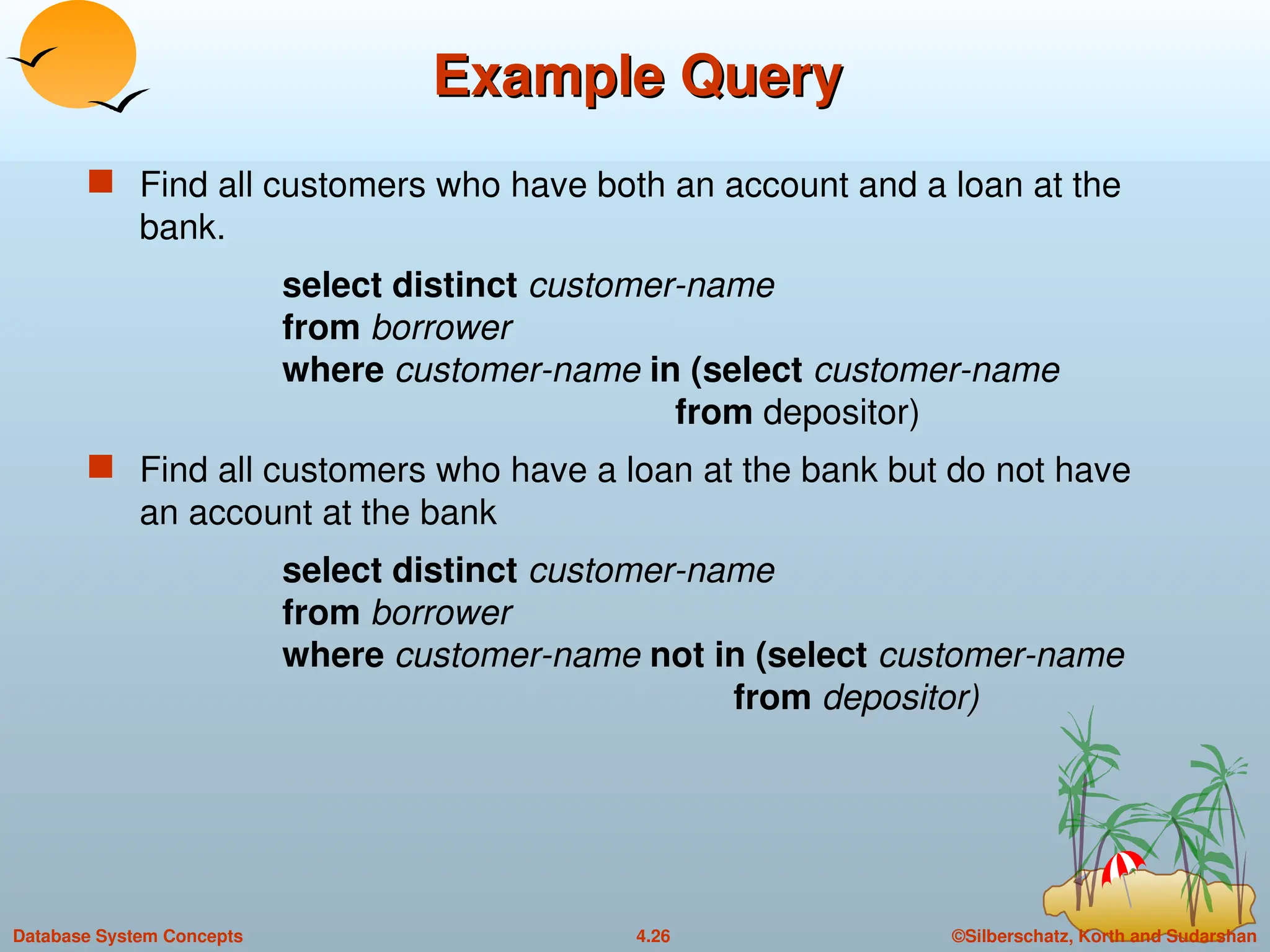 ©Silberschatz, Korth and Sudarshan
4.26
Database System Concepts
Example Query
Example Query
 Find all customers who have both an account and a loan at the
bank.
select distinct customer-name
from borrower
where customer-name in (select customer-name
from depositor)
 Find all customers who have a loan at the bank but do not have
an account at the bank
select distinct customer-name
from borrower
where customer-name not in (select customer-name
from depositor)
 