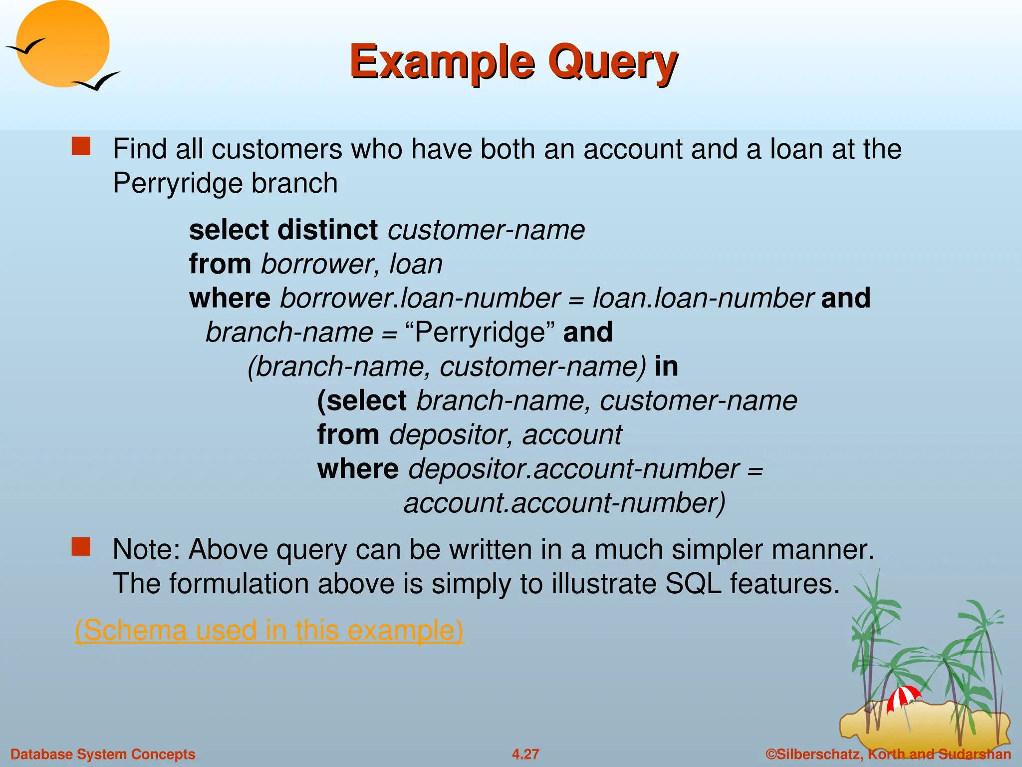 ©Silberschatz, Korth and Sudarshan
4.27
Database System Concepts
Example Query
Example Query
 Find all customers who have both an account and a loan at the
Perryridge branch
select distinct customer-name
from borrower, loan
where borrower.loan-number = loan.loan-number and
branch-name = “Perryridge” and
(branch-name, customer-name) in
(select branch-name, customer-name
from depositor, account
where depositor.account-number =
account.account-number)
 Note: Above query can be written in a much simpler manner.
The formulation above is simply to illustrate SQL features.
(Schema used in this example)
 