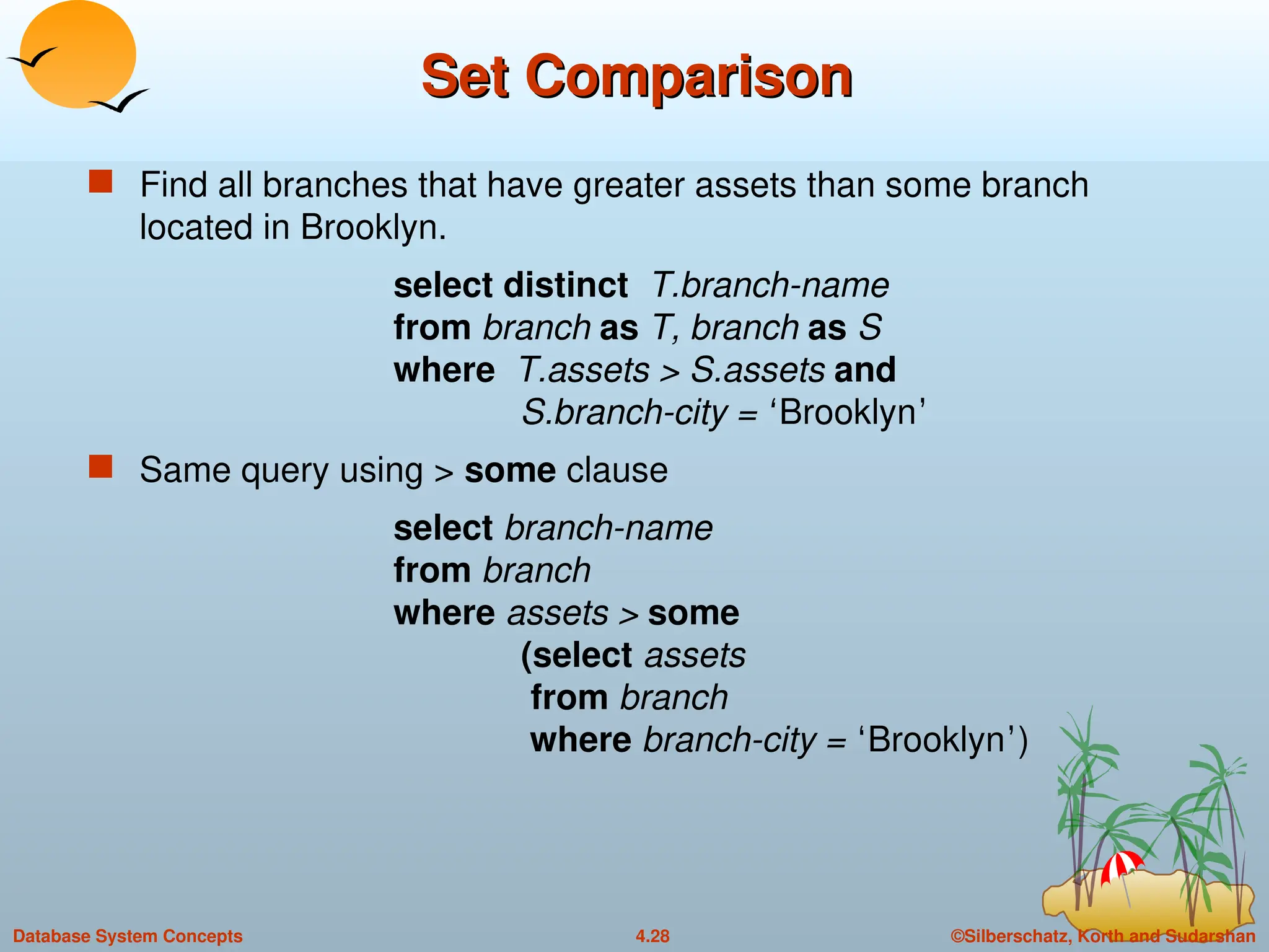 ©Silberschatz, Korth and Sudarshan
4.28
Database System Concepts
Set Comparison
Set Comparison
 Find all branches that have greater assets than some branch
located in Brooklyn.
select distinct T.branch-name
from branch as T, branch as S
where T.assets > S.assets and
S.branch-city = ‘Brooklyn’
 Same query using > some clause
select branch-name
from branch
where assets > some
(select assets
from branch
where branch-city = ‘Brooklyn’)
 
