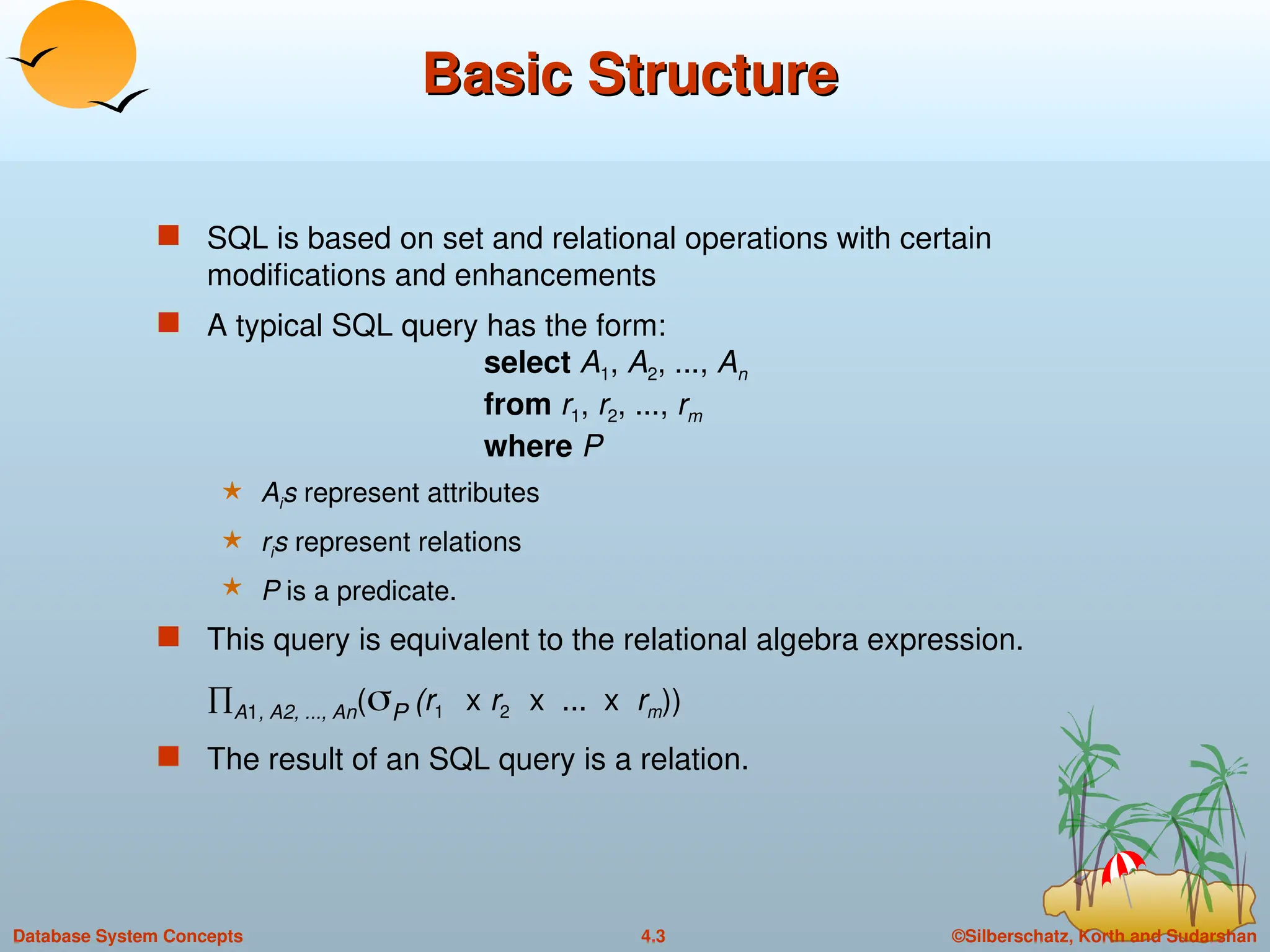 ©Silberschatz, Korth and Sudarshan
4.3
Database System Concepts
Basic Structure
Basic Structure
 SQL is based on set and relational operations with certain
modifications and enhancements
 A typical SQL query has the form:
select A1, A2, ..., An
from r1, r2, ..., rm
where P
 Ais represent attributes
 ris represent relations
 P is a predicate.
 This query is equivalent to the relational algebra expression.
A1, A2, ..., An(P (r1 x r2 x ... x rm))
 The result of an SQL query is a relation.
 