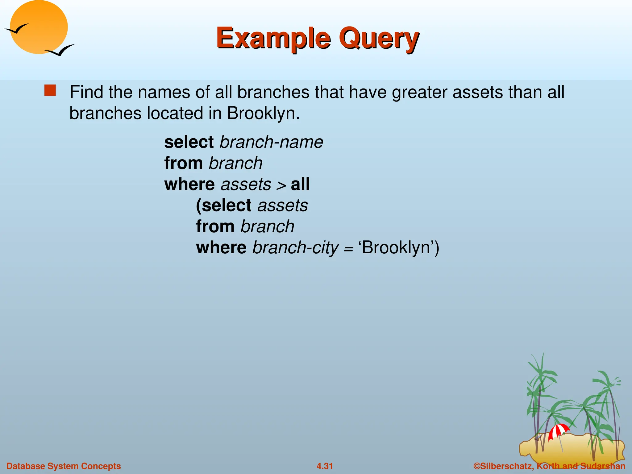 ©Silberschatz, Korth and Sudarshan
4.31
Database System Concepts
Example Query
Example Query
 Find the names of all branches that have greater assets than all
branches located in Brooklyn.
select branch-name
from branch
where assets > all
(select assets
from branch
where branch-city = ‘Brooklyn’)
 