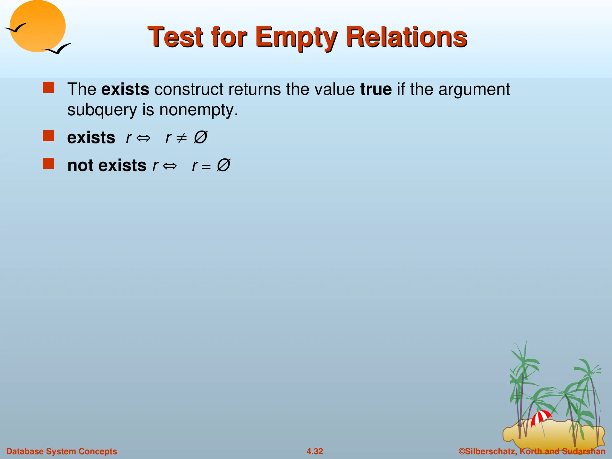 ©Silberschatz, Korth and Sudarshan
4.32
Database System Concepts
Test for Empty Relations
Test for Empty Relations
 The exists construct returns the value true if the argument
subquery is nonempty.
 exists r  r  Ø
 not exists r  r = Ø
 