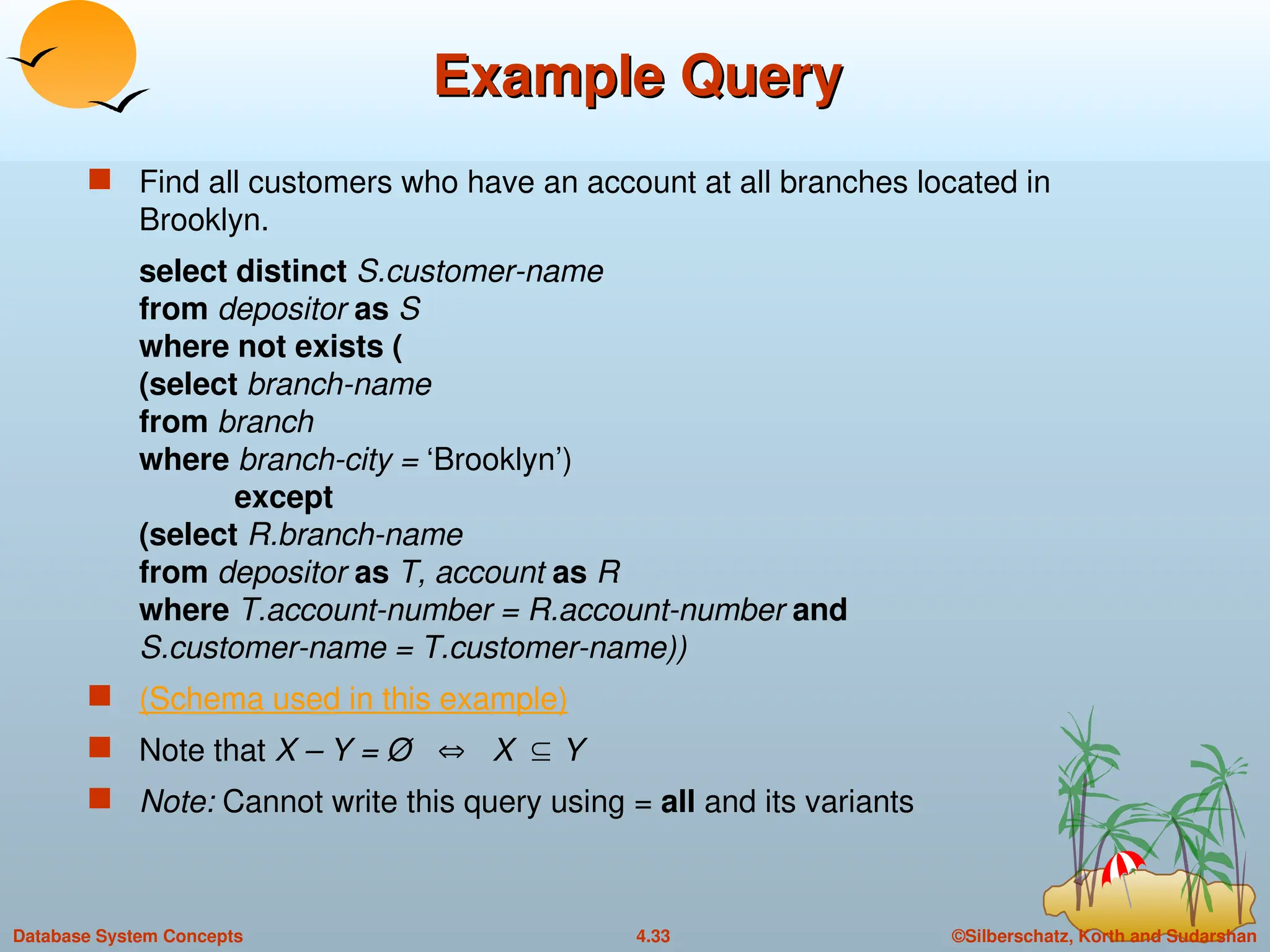 ©Silberschatz, Korth and Sudarshan
4.33
Database System Concepts
Example Query
Example Query
 Find all customers who have an account at all branches located in
Brooklyn.
select distinct S.customer-name
from depositor as S
where not exists (
(select branch-name
from branch
where branch-city = ‘Brooklyn’)
except
(select R.branch-name
from depositor as T, account as R
where T.account-number = R.account-number and
S.customer-name = T.customer-name))
 (Schema used in this example)
 Note that X – Y = Ø  X Y
 Note: Cannot write this query using = all and its variants
 