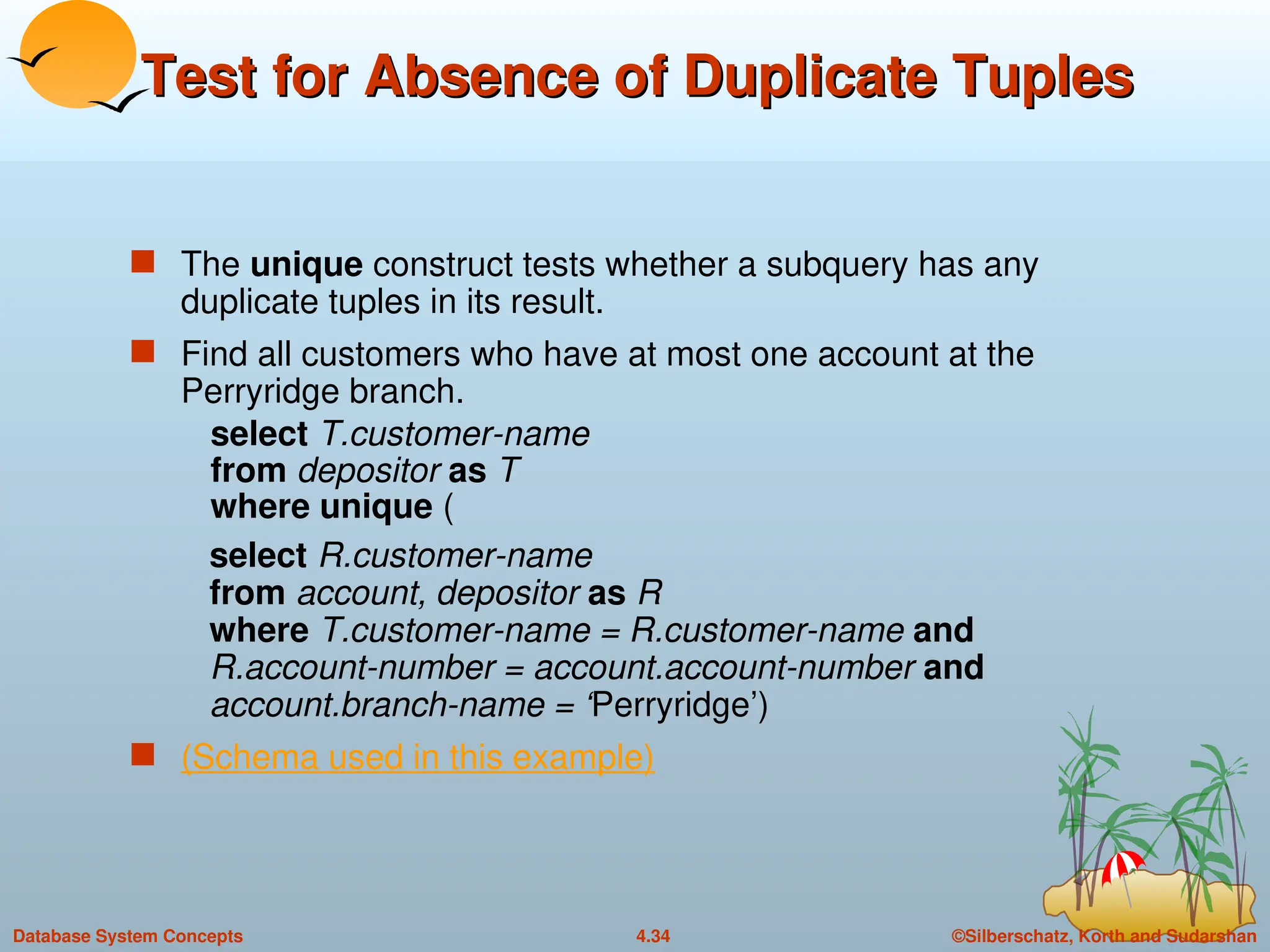 ©Silberschatz, Korth and Sudarshan
4.34
Database System Concepts
Test for Absence of Duplicate Tuples
Test for Absence of Duplicate Tuples
 The unique construct tests whether a subquery has any
duplicate tuples in its result.
 Find all customers who have at most one account at the
Perryridge branch.
select T.customer-name
from depositor as T
where unique (
select R.customer-name
from account, depositor as R
where T.customer-name = R.customer-name and
R.account-number = account.account-number and
account.branch-name = ‘Perryridge’)
 (Schema used in this example)
 