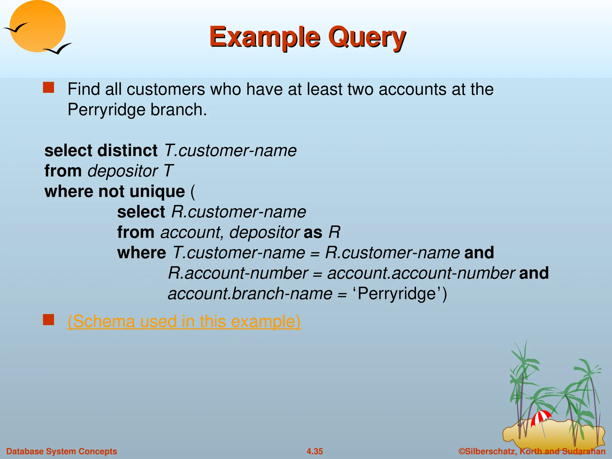 ©Silberschatz, Korth and Sudarshan
4.35
Database System Concepts
Example Query
Example Query
 Find all customers who have at least two accounts at the
Perryridge branch.
select distinct T.customer-name
from depositor T
where not unique (
select R.customer-name
from account, depositor as R
where T.customer-name = R.customer-name and
R.account-number = account.account-number and
account.branch-name = ‘Perryridge’)
 (Schema used in this example)
 
