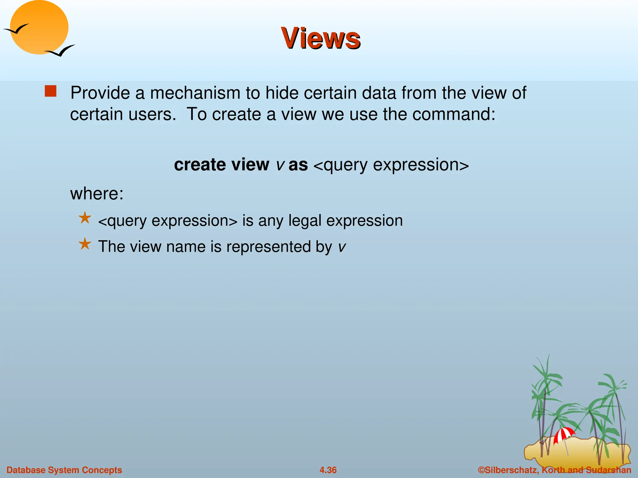 ©Silberschatz, Korth and Sudarshan
4.36
Database System Concepts
Views
Views
 Provide a mechanism to hide certain data from the view of
certain users. To create a view we use the command:
create view v as <query expression>
where:
 <query expression> is any legal expression
 The view name is represented by v
 