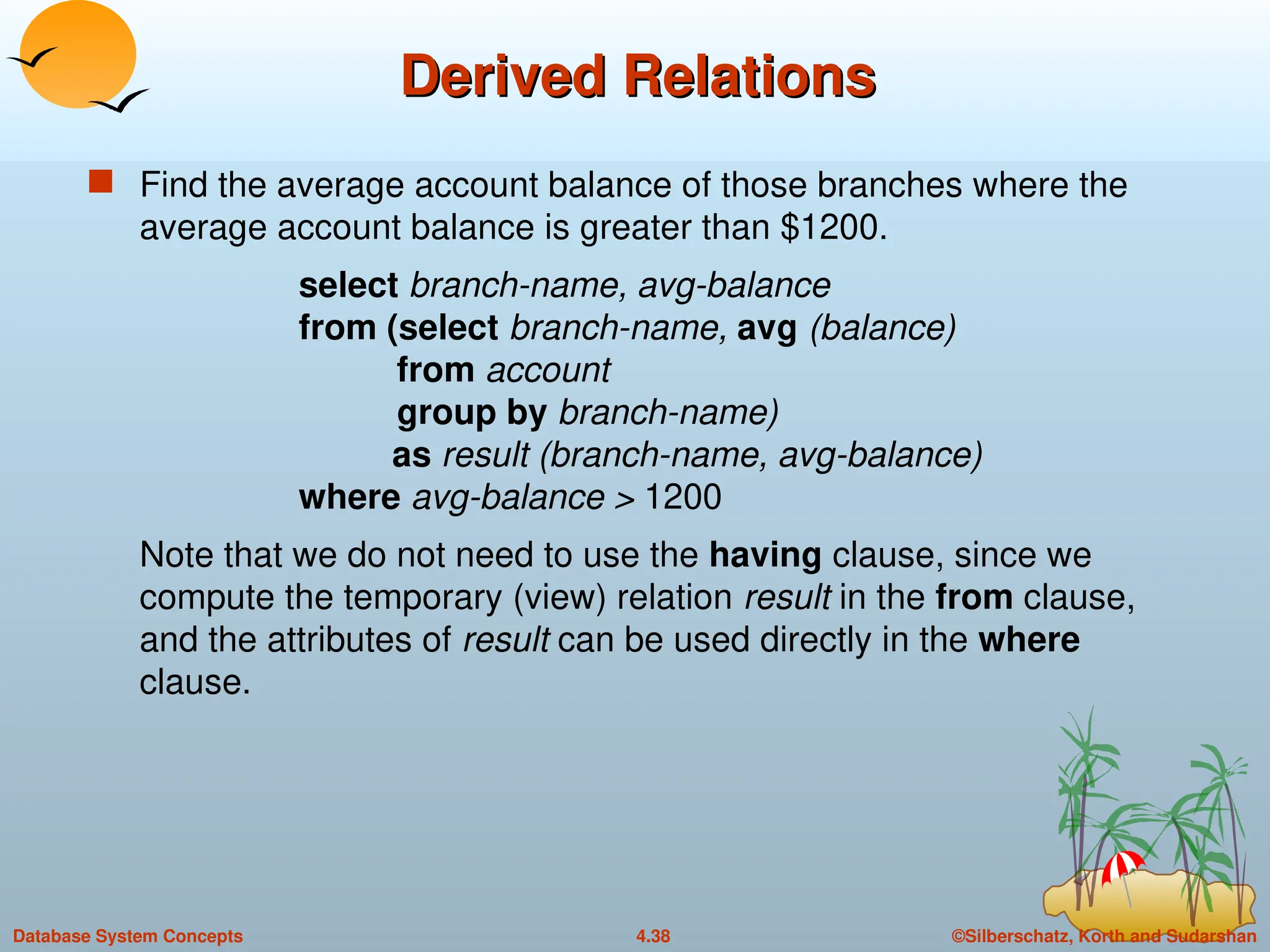 ©Silberschatz, Korth and Sudarshan
4.38
Database System Concepts
Derived Relations
Derived Relations
 Find the average account balance of those branches where the
average account balance is greater than $1200.
select branch-name, avg-balance
from (select branch-name, avg (balance)
from account
group by branch-name)
as result (branch-name, avg-balance)
where avg-balance > 1200
Note that we do not need to use the having clause, since we
compute the temporary (view) relation result in the from clause,
and the attributes of result can be used directly in the where
clause.
 