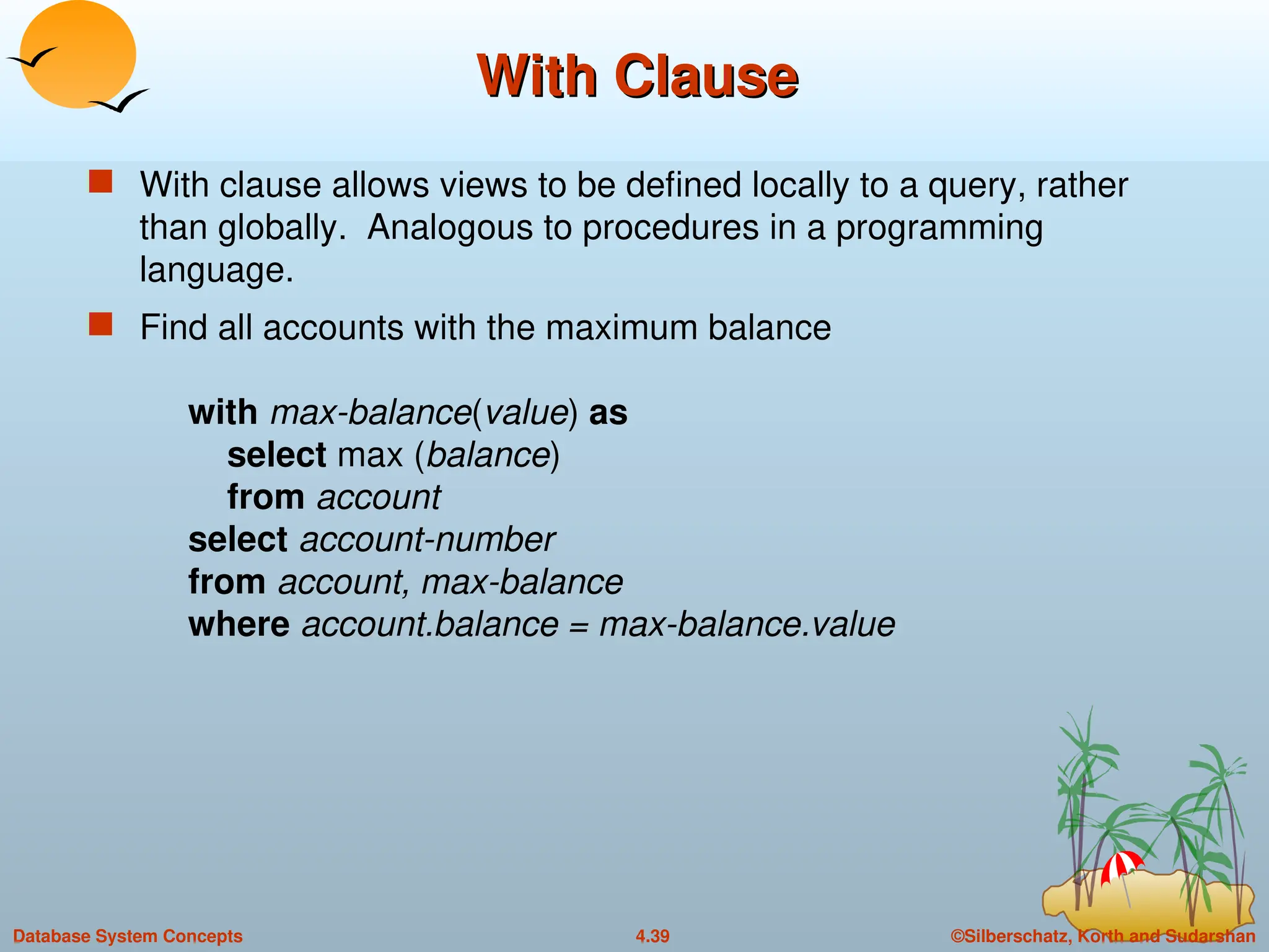 ©Silberschatz, Korth and Sudarshan
4.39
Database System Concepts
With Clause
With Clause
 With clause allows views to be defined locally to a query, rather
than globally. Analogous to procedures in a programming
language.
 Find all accounts with the maximum balance
with max-balance(value) as
select max (balance)
from account
select account-number
from account, max-balance
where account.balance = max-balance.value
 