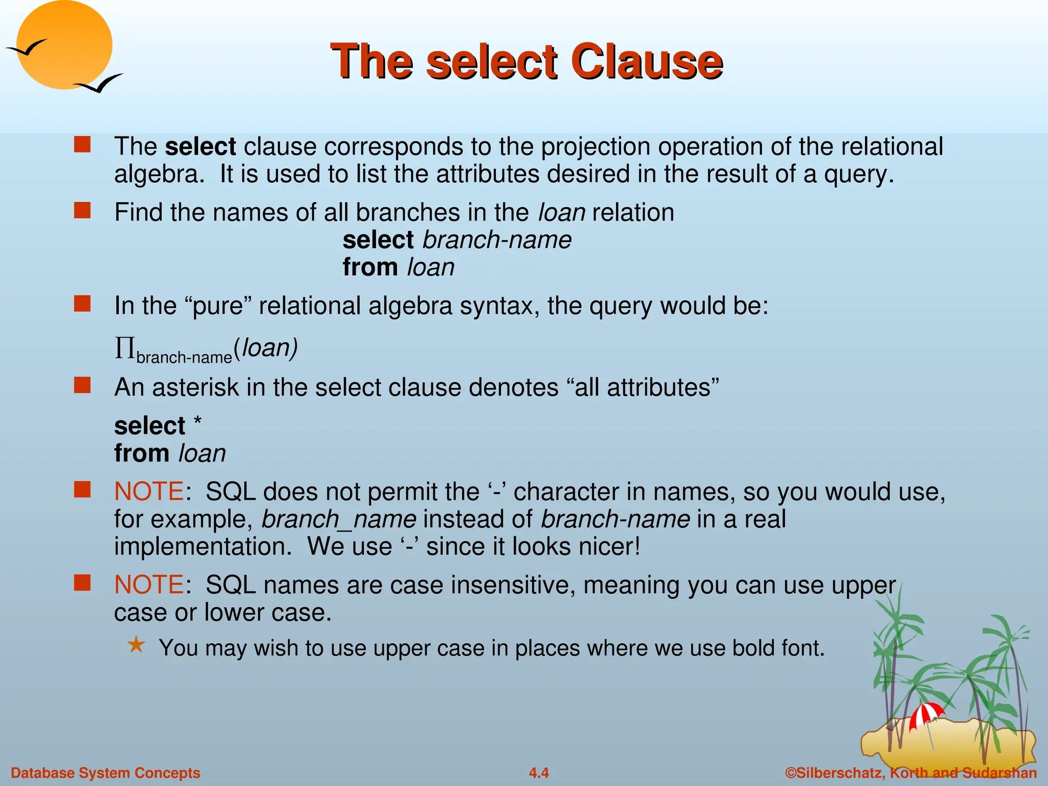©Silberschatz, Korth and Sudarshan
4.4
Database System Concepts
The select Clause
The select Clause
 The select clause corresponds to the projection operation of the relational
algebra. It is used to list the attributes desired in the result of a query.
 Find the names of all branches in the loan relation
select branch-name
from loan
 In the “pure” relational algebra syntax, the query would be:
branch-name(loan)
 An asterisk in the select clause denotes “all attributes”
select *
from loan
 NOTE: SQL does not permit the ‘-’ character in names, so you would use,
for example, branch_name instead of branch-name in a real
implementation. We use ‘-’ since it looks nicer!
 NOTE: SQL names are case insensitive, meaning you can use upper
case or lower case.
 You may wish to use upper case in places where we use bold font.
 