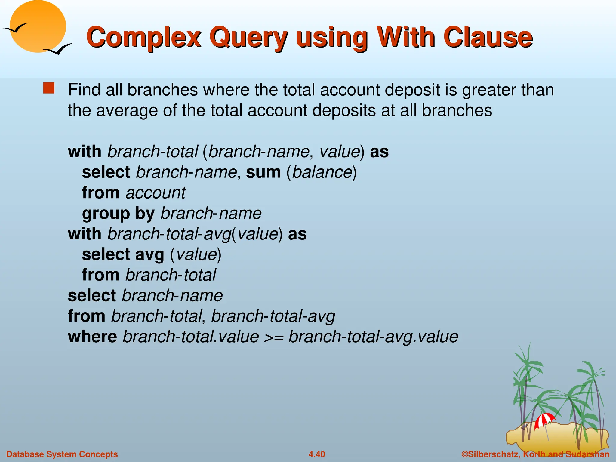 ©Silberschatz, Korth and Sudarshan
4.40
Database System Concepts
Complex Query using With Clause
Complex Query using With Clause
 Find all branches where the total account deposit is greater than
the average of the total account deposits at all branches
with branch-total (branch-name, value) as
select branch-name, sum (balance)
from account
group by branch-name
with branch-total-avg(value) as
select avg (value)
from branch-total
select branch-name
from branch-total, branch-total-avg
where branch-total.value >= branch-total-avg.value
 