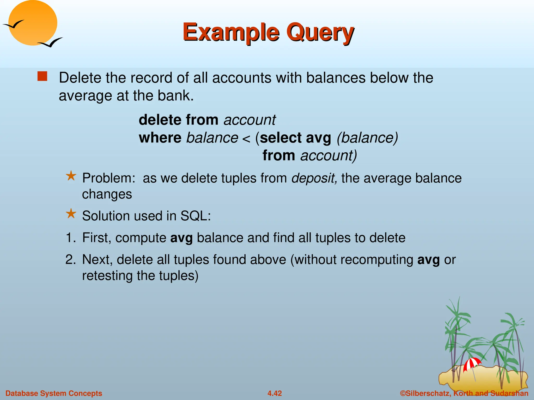 ©Silberschatz, Korth and Sudarshan
4.42
Database System Concepts
Example Query
Example Query
 Delete the record of all accounts with balances below the
average at the bank.
delete from account
where balance < (select avg (balance)
from account)
 Problem: as we delete tuples from deposit, the average balance
changes
 Solution used in SQL:
1. First, compute avg balance and find all tuples to delete
2. Next, delete all tuples found above (without recomputing avg or
retesting the tuples)
 