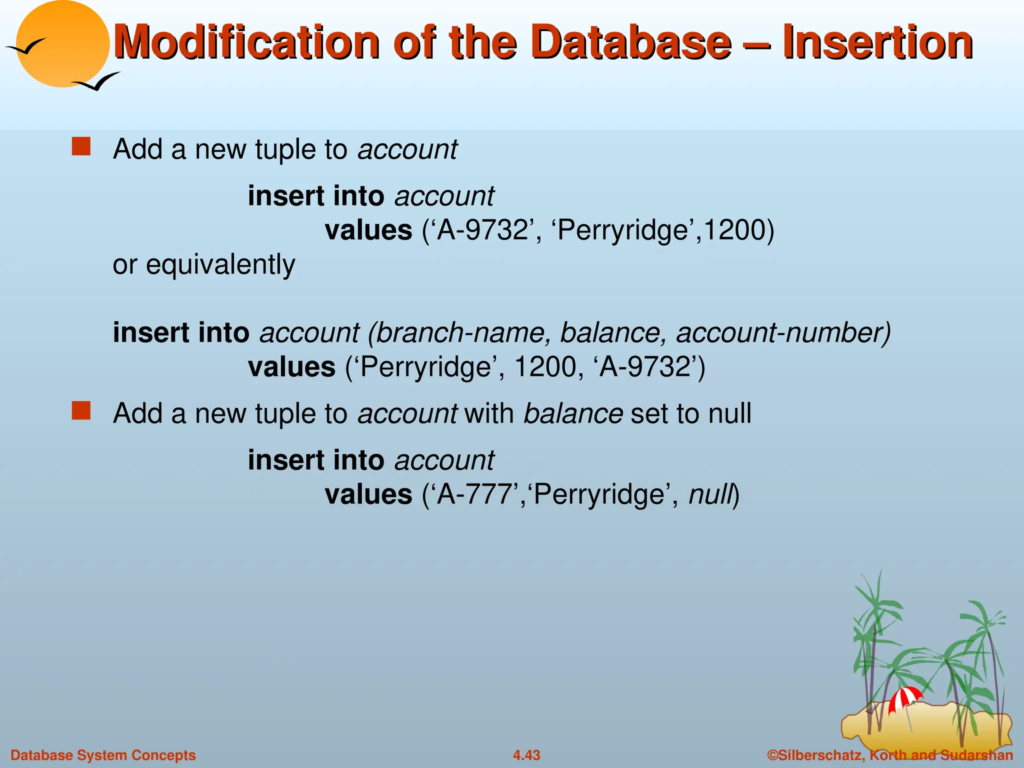©Silberschatz, Korth and Sudarshan
4.43
Database System Concepts
Modification of the Database – Insertion
Modification of the Database – Insertion
 Add a new tuple to account
insert into account
values (‘A-9732’, ‘Perryridge’,1200)
or equivalently
insert into account (branch-name, balance, account-number)
values (‘Perryridge’, 1200, ‘A-9732’)
 Add a new tuple to account with balance set to null
insert into account
values (‘A-777’,‘Perryridge’, null)
 