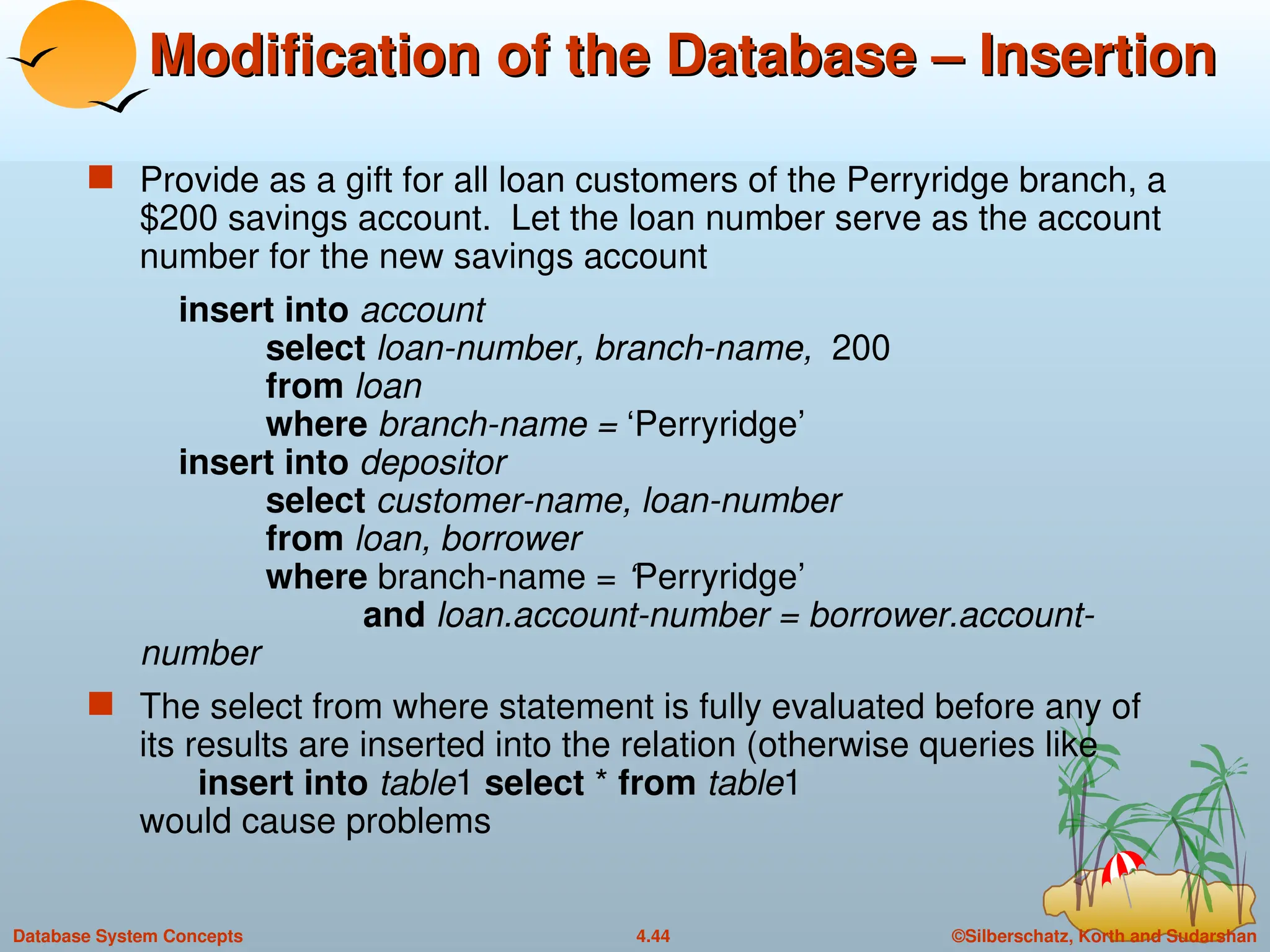 ©Silberschatz, Korth and Sudarshan
4.44
Database System Concepts
Modification of the Database – Insertion
Modification of the Database – Insertion
 Provide as a gift for all loan customers of the Perryridge branch, a
$200 savings account. Let the loan number serve as the account
number for the new savings account
insert into account
select loan-number, branch-name, 200
from loan
where branch-name = ‘Perryridge’
insert into depositor
select customer-name, loan-number
from loan, borrower
where branch-name = ‘Perryridge’
and loan.account-number = borrower.account-
number
 The select from where statement is fully evaluated before any of
its results are inserted into the relation (otherwise queries like
insert into table1 select * from table1
would cause problems
 