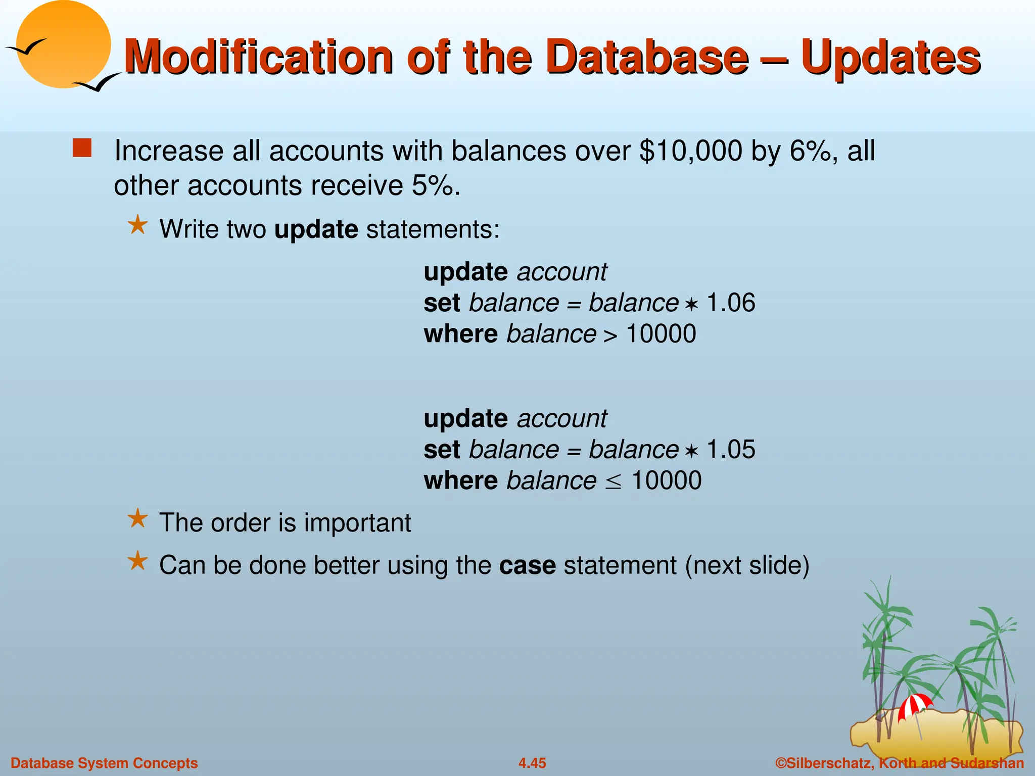 ©Silberschatz, Korth and Sudarshan
4.45
Database System Concepts
Modification of the Database – Updates
Modification of the Database – Updates
 Increase all accounts with balances over $10,000 by 6%, all
other accounts receive 5%.
 Write two update statements:
update account
set balance = balance  1.06
where balance > 10000
update account
set balance = balance  1.05
where balance  10000
 The order is important
 Can be done better using the case statement (next slide)
 