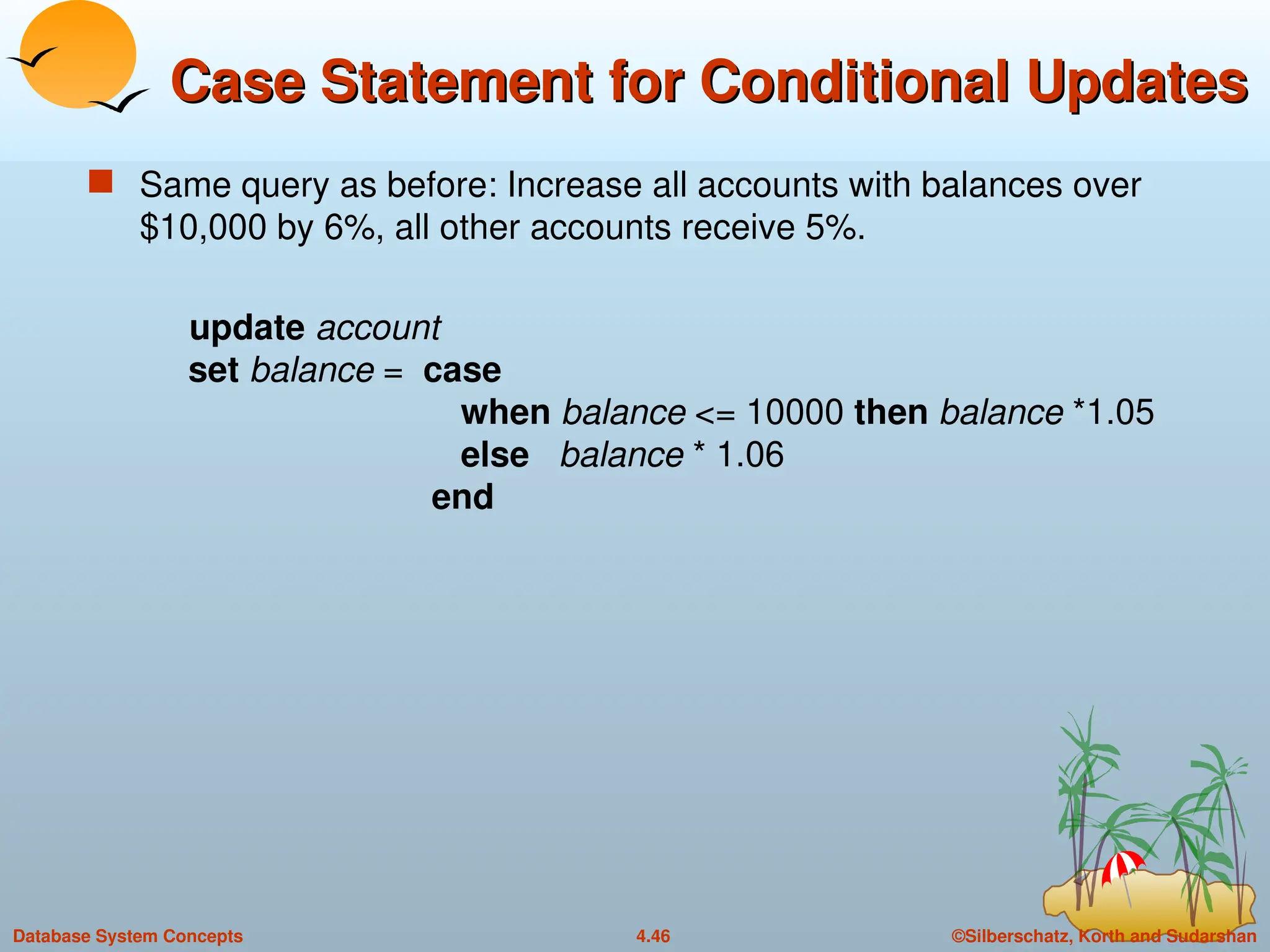 ©Silberschatz, Korth and Sudarshan
4.46
Database System Concepts
Case Statement for Conditional Updates
Case Statement for Conditional Updates
 Same query as before: Increase all accounts with balances over
$10,000 by 6%, all other accounts receive 5%.
update account
set balance = case
when balance <= 10000 then balance *1.05
else balance * 1.06
end
 