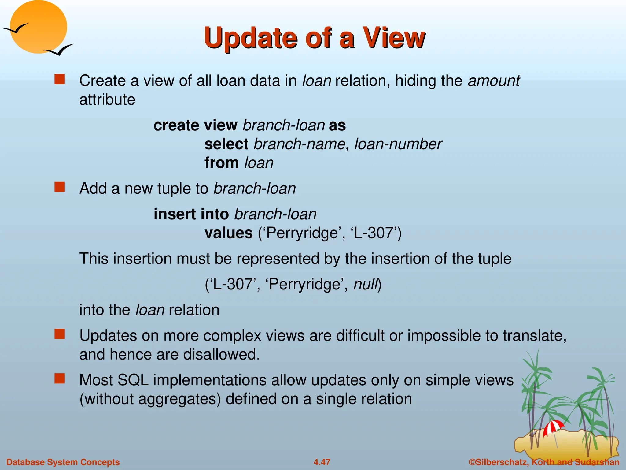 ©Silberschatz, Korth and Sudarshan
4.47
Database System Concepts
Update of a View
Update of a View
 Create a view of all loan data in loan relation, hiding the amount
attribute
create view branch-loan as
select branch-name, loan-number
from loan
 Add a new tuple to branch-loan
insert into branch-loan
values (‘Perryridge’, ‘L-307’)
This insertion must be represented by the insertion of the tuple
(‘L-307’, ‘Perryridge’, null)
into the loan relation
 Updates on more complex views are difficult or impossible to translate,
and hence are disallowed.
 Most SQL implementations allow updates only on simple views
(without aggregates) defined on a single relation
 