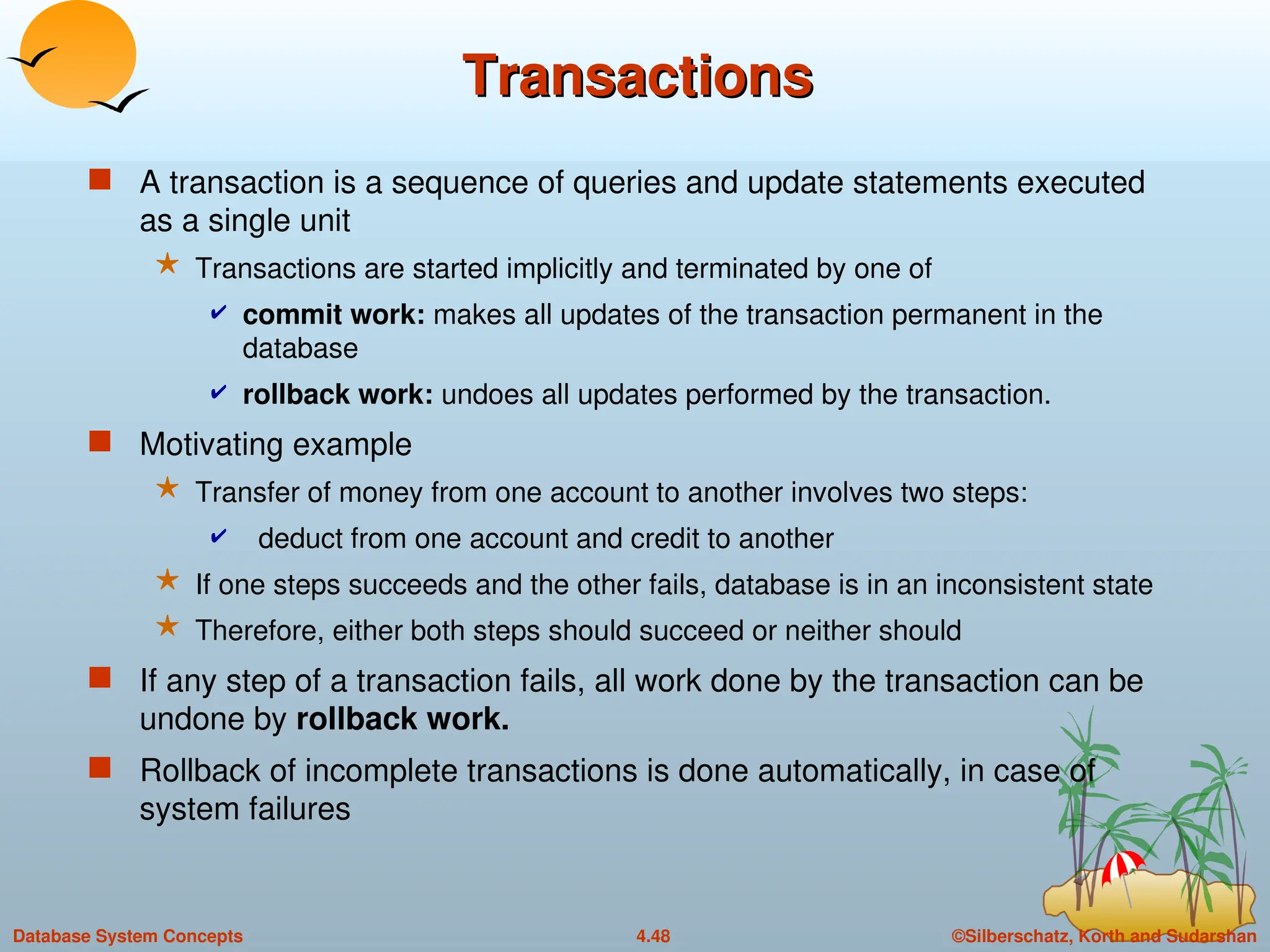 ©Silberschatz, Korth and Sudarshan
4.48
Database System Concepts
Transactions
Transactions
 A transaction is a sequence of queries and update statements executed
as a single unit
 Transactions are started implicitly and terminated by one of
 commit work: makes all updates of the transaction permanent in the
database
 rollback work: undoes all updates performed by the transaction.
 Motivating example
 Transfer of money from one account to another involves two steps:
 deduct from one account and credit to another
 If one steps succeeds and the other fails, database is in an inconsistent state
 Therefore, either both steps should succeed or neither should
 If any step of a transaction fails, all work done by the transaction can be
undone by rollback work.
 Rollback of incomplete transactions is done automatically, in case of
system failures
 