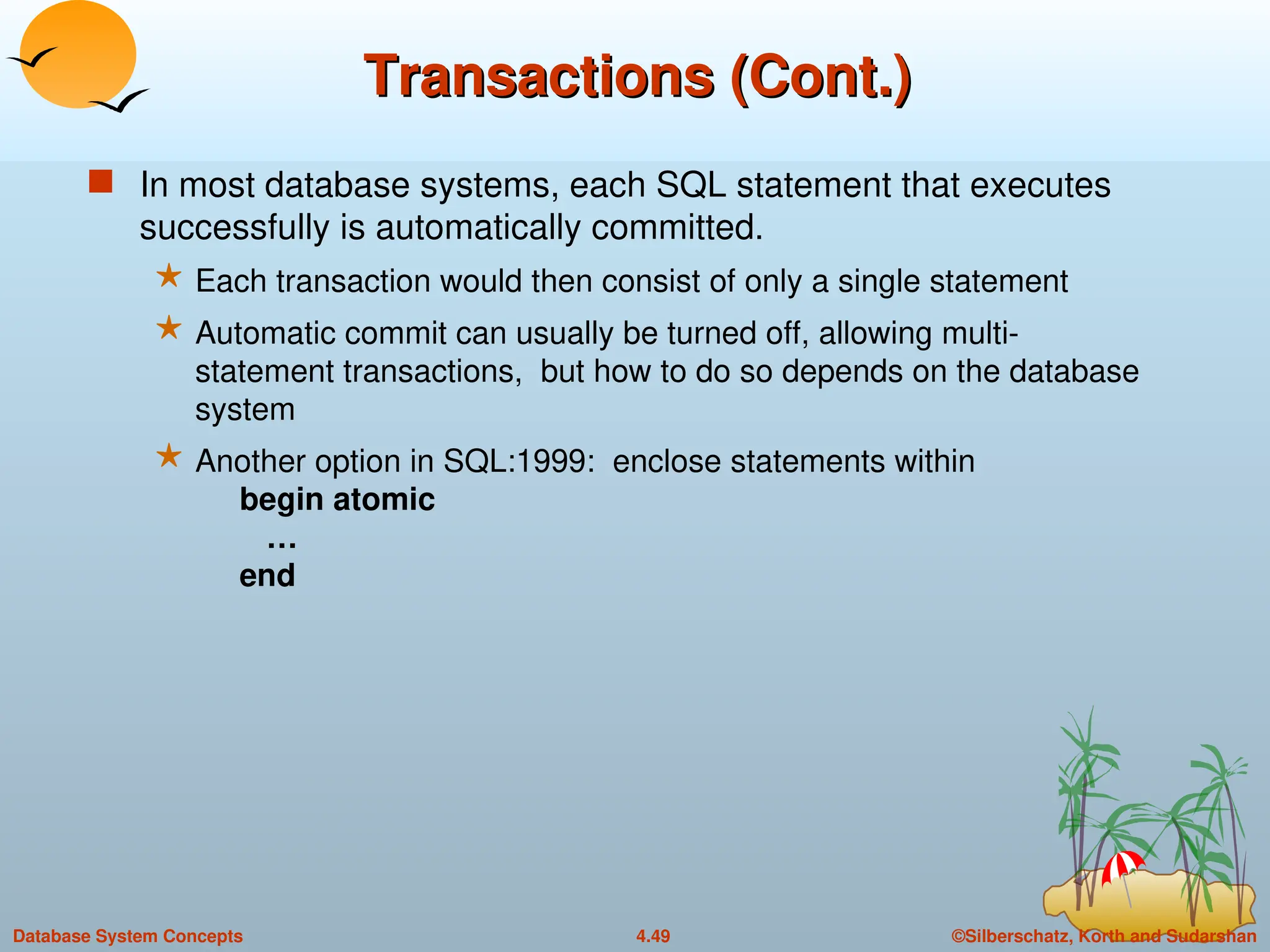 ©Silberschatz, Korth and Sudarshan
4.49
Database System Concepts
Transactions (Cont.)
Transactions (Cont.)
 In most database systems, each SQL statement that executes
successfully is automatically committed.
 Each transaction would then consist of only a single statement
 Automatic commit can usually be turned off, allowing multi-
statement transactions, but how to do so depends on the database
system
 Another option in SQL:1999: enclose statements within
begin atomic
…
end
 