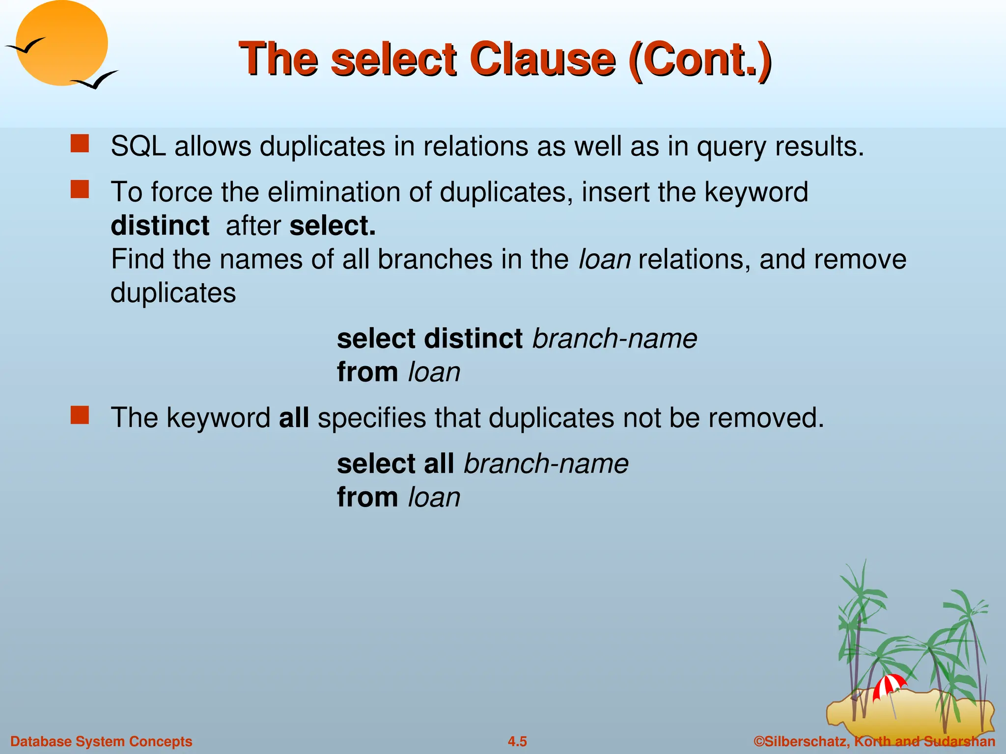 ©Silberschatz, Korth and Sudarshan
4.5
Database System Concepts
The select Clause (Cont.)
The select Clause (Cont.)
 SQL allows duplicates in relations as well as in query results.
 To force the elimination of duplicates, insert the keyword
distinct after select.
Find the names of all branches in the loan relations, and remove
duplicates
select distinct branch-name
from loan
 The keyword all specifies that duplicates not be removed.
select all branch-name
from loan
 