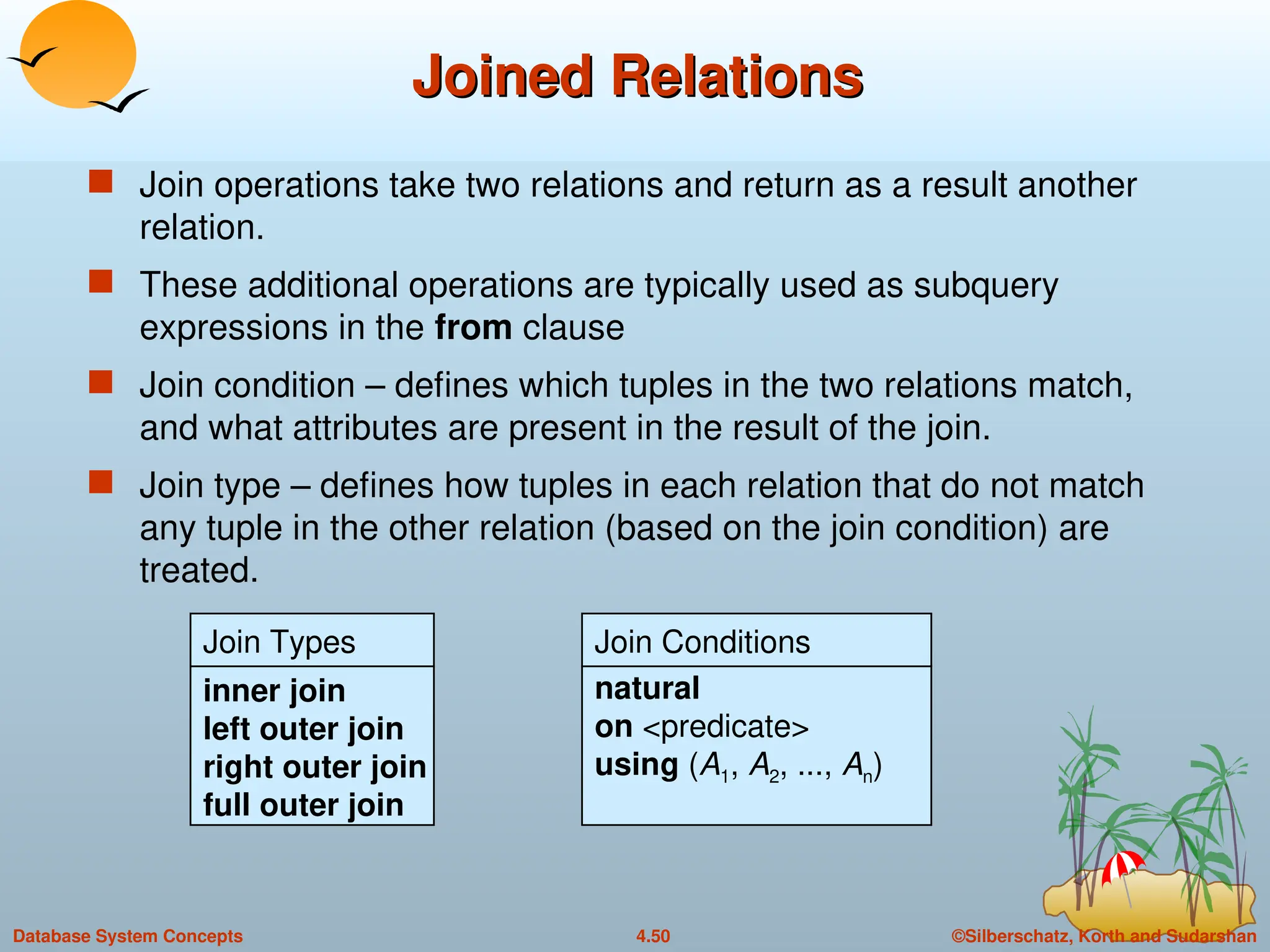 ©Silberschatz, Korth and Sudarshan
4.50
Database System Concepts
Joined Relations
Joined Relations
 Join operations take two relations and return as a result another
relation.
 These additional operations are typically used as subquery
expressions in the from clause
 Join condition – defines which tuples in the two relations match,
and what attributes are present in the result of the join.
 Join type – defines how tuples in each relation that do not match
any tuple in the other relation (based on the join condition) are
treated.
Join Types
inner join
left outer join
right outer join
full outer join
Join Conditions
natural
on <predicate>
using (A1, A2, ..., An)
 