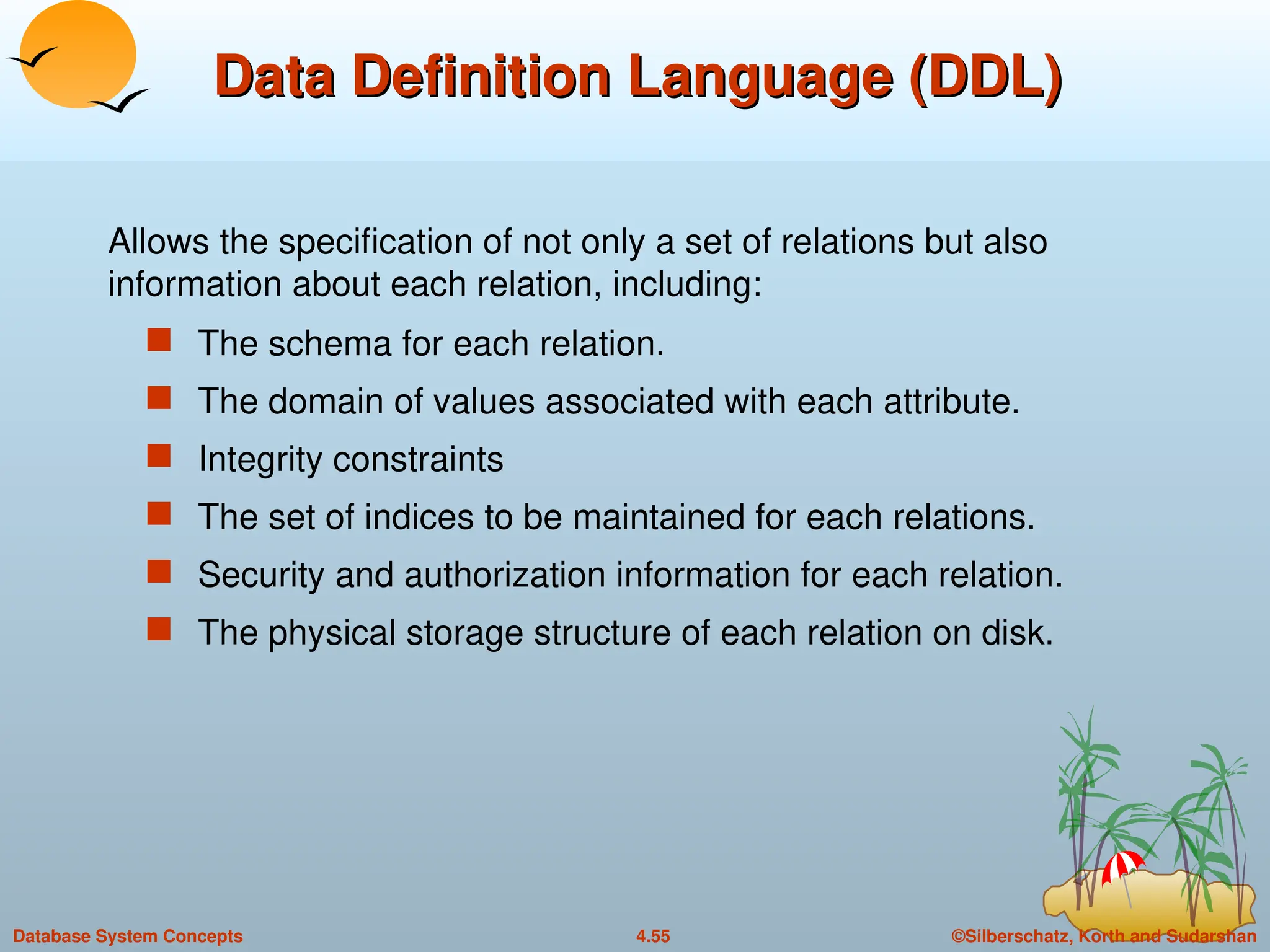 ©Silberschatz, Korth and Sudarshan
4.55
Database System Concepts
Data Definition Language (DDL)
Data Definition Language (DDL)
 The schema for each relation.
 The domain of values associated with each attribute.
 Integrity constraints
 The set of indices to be maintained for each relations.
 Security and authorization information for each relation.
 The physical storage structure of each relation on disk.
Allows the specification of not only a set of relations but also
information about each relation, including:
 