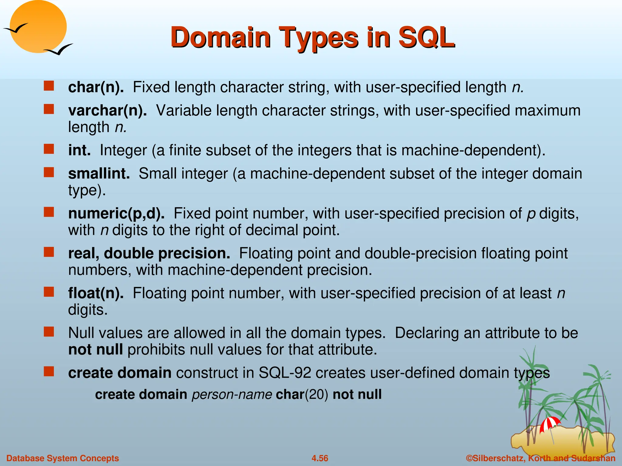 ©Silberschatz, Korth and Sudarshan
4.56
Database System Concepts
Domain Types in SQL
Domain Types in SQL
 char(n). Fixed length character string, with user-specified length n.
 varchar(n). Variable length character strings, with user-specified maximum
length n.
 int. Integer (a finite subset of the integers that is machine-dependent).
 smallint. Small integer (a machine-dependent subset of the integer domain
type).
 numeric(p,d). Fixed point number, with user-specified precision of p digits,
with n digits to the right of decimal point.
 real, double precision. Floating point and double-precision floating point
numbers, with machine-dependent precision.
 float(n). Floating point number, with user-specified precision of at least n
digits.
 Null values are allowed in all the domain types. Declaring an attribute to be
not null prohibits null values for that attribute.
 create domain construct in SQL-92 creates user-defined domain types
create domain person-name char(20) not null
 