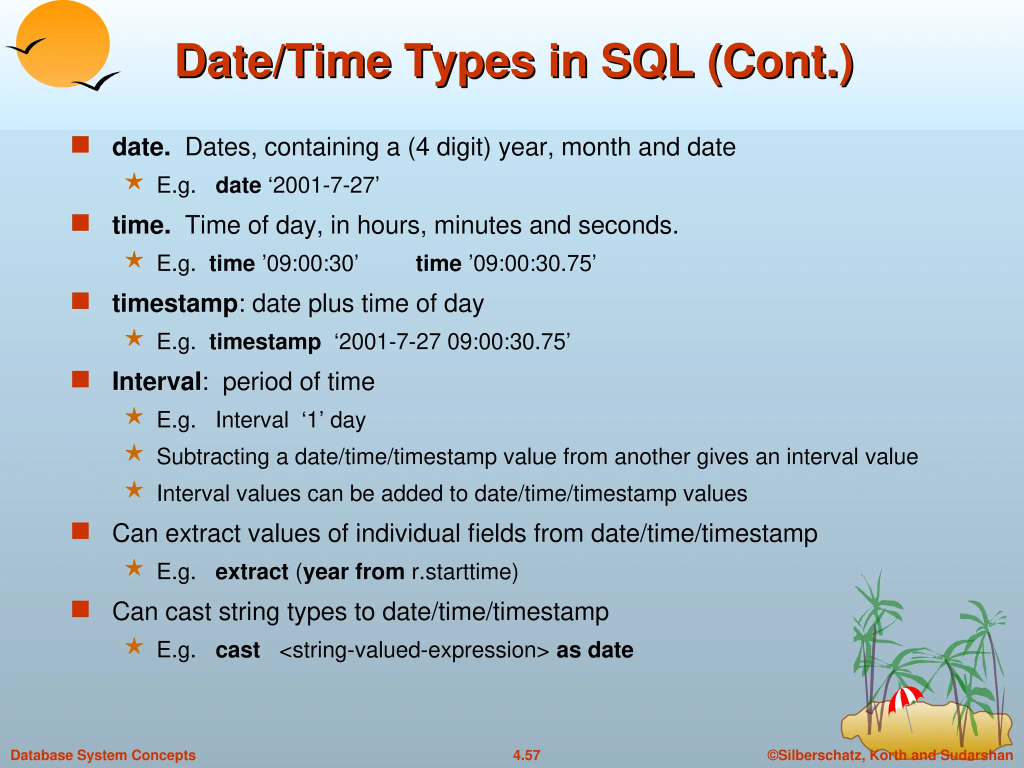 ©Silberschatz, Korth and Sudarshan
4.57
Database System Concepts
Date/Time Types in SQL (Cont.)
Date/Time Types in SQL (Cont.)
 date. Dates, containing a (4 digit) year, month and date
 E.g. date ‘2001-7-27’
 time. Time of day, in hours, minutes and seconds.
 E.g. time ’09:00:30’ time ’09:00:30.75’
 timestamp: date plus time of day
 E.g. timestamp ‘2001-7-27 09:00:30.75’
 Interval: period of time
 E.g. Interval ‘1’ day
 Subtracting a date/time/timestamp value from another gives an interval value
 Interval values can be added to date/time/timestamp values
 Can extract values of individual fields from date/time/timestamp
 E.g. extract (year from r.starttime)
 Can cast string types to date/time/timestamp
 E.g. cast <string-valued-expression> as date
 