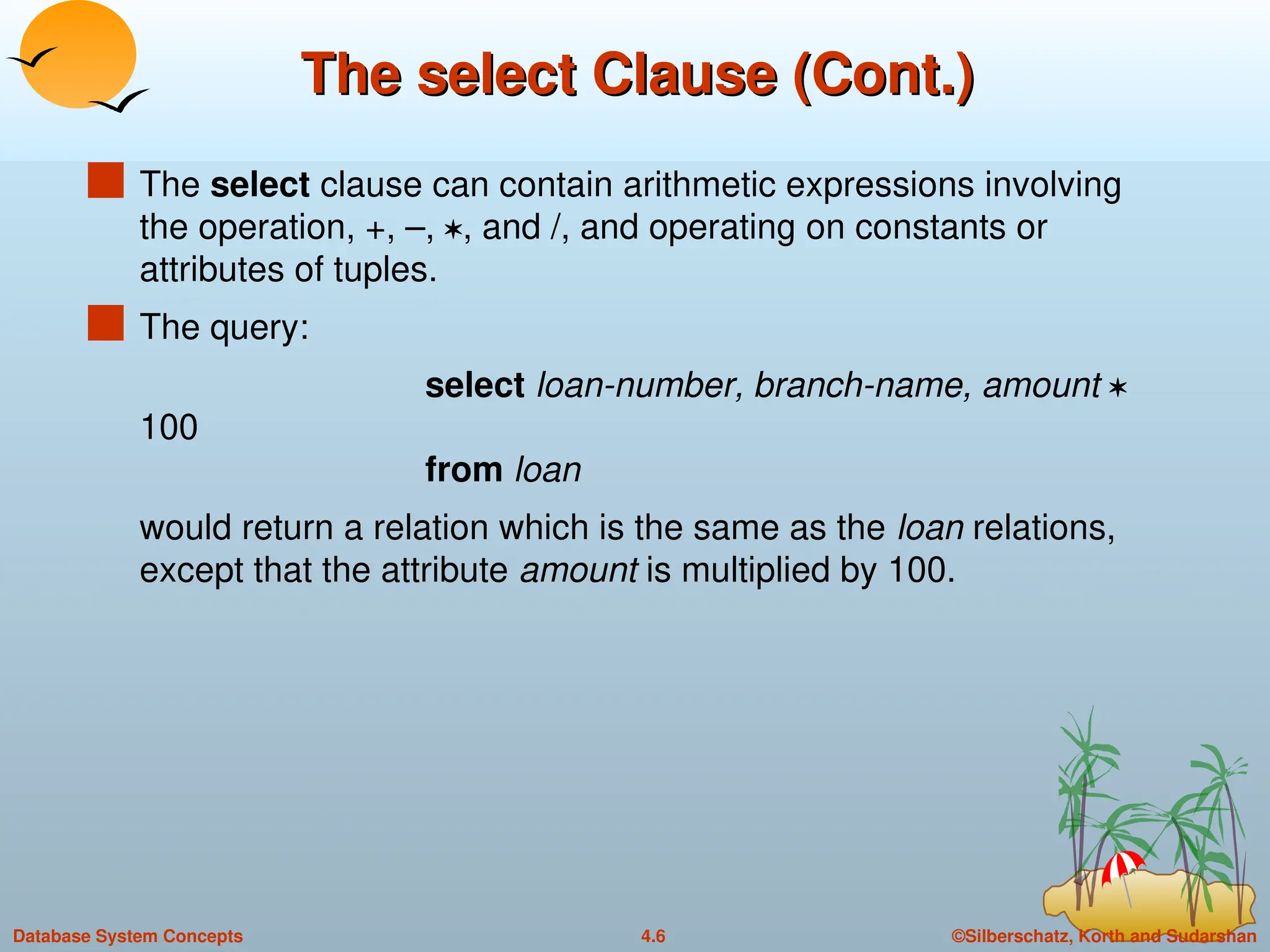 ©Silberschatz, Korth and Sudarshan
4.6
Database System Concepts
The select Clause (Cont.)
The select Clause (Cont.)
 The select clause can contain arithmetic expressions involving
the operation, +, –, , and /, and operating on constants or
attributes of tuples.
 The query:
select loan-number, branch-name, amount 
100
from loan
would return a relation which is the same as the loan relations,
except that the attribute amount is multiplied by 100.
 