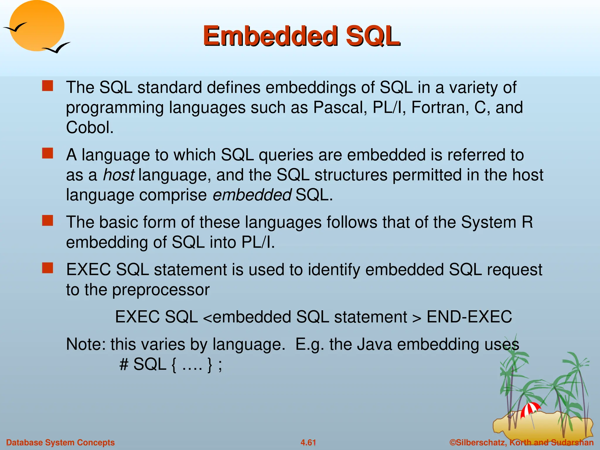 ©Silberschatz, Korth and Sudarshan
4.61
Database System Concepts
Embedded SQL
Embedded SQL
 The SQL standard defines embeddings of SQL in a variety of
programming languages such as Pascal, PL/I, Fortran, C, and
Cobol.
 A language to which SQL queries are embedded is referred to
as a host language, and the SQL structures permitted in the host
language comprise embedded SQL.
 The basic form of these languages follows that of the System R
embedding of SQL into PL/I.
 EXEC SQL statement is used to identify embedded SQL request
to the preprocessor
EXEC SQL <embedded SQL statement > END-EXEC
Note: this varies by language. E.g. the Java embedding uses
# SQL { …. } ;
 