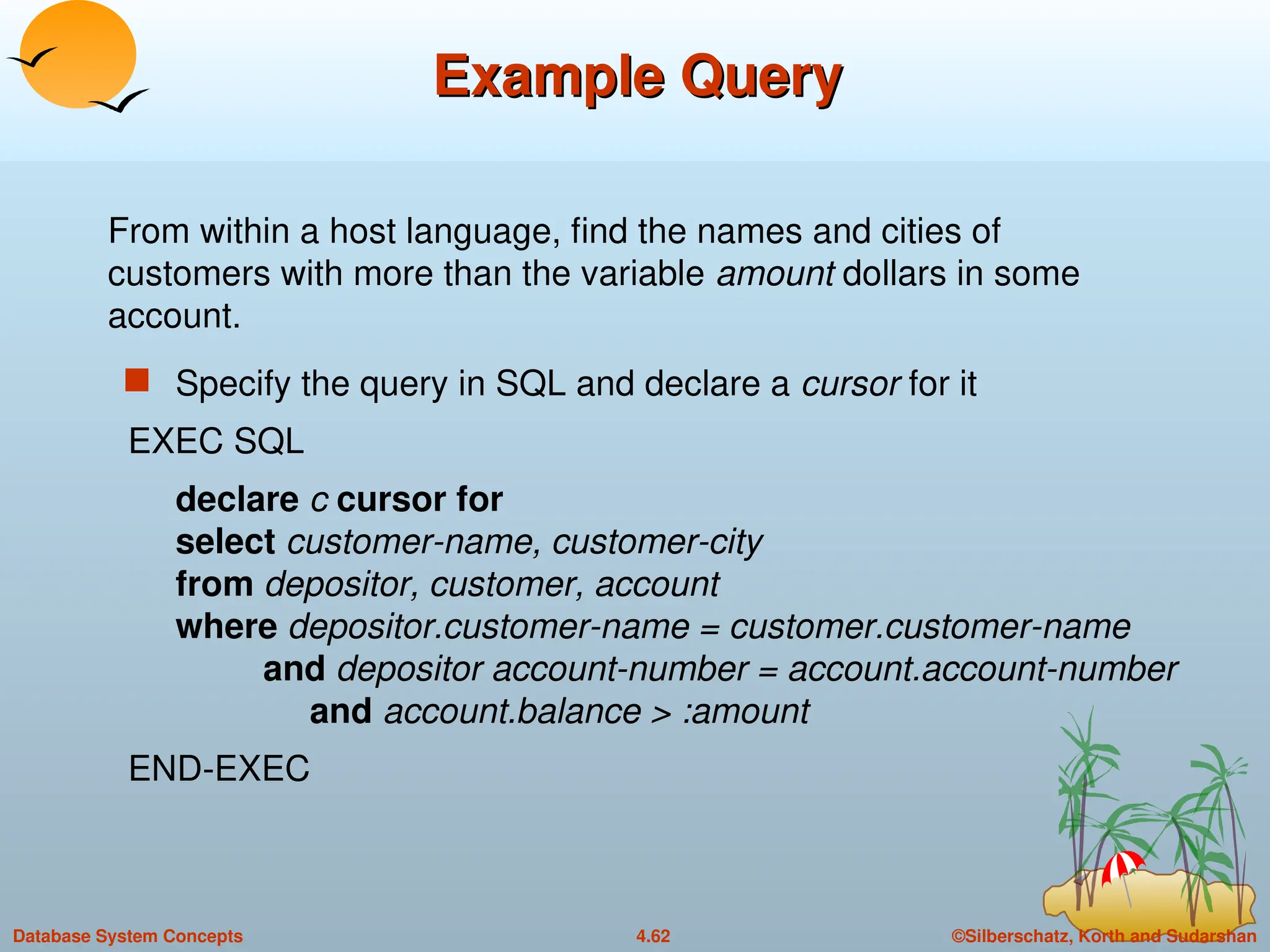 ©Silberschatz, Korth and Sudarshan
4.62
Database System Concepts
Example Query
Example Query
 Specify the query in SQL and declare a cursor for it
EXEC SQL
declare c cursor for
select customer-name, customer-city
from depositor, customer, account
where depositor.customer-name = customer.customer-name
and depositor account-number = account.account-number
and account.balance > :amount
END-EXEC
From within a host language, find the names and cities of
customers with more than the variable amount dollars in some
account.
 