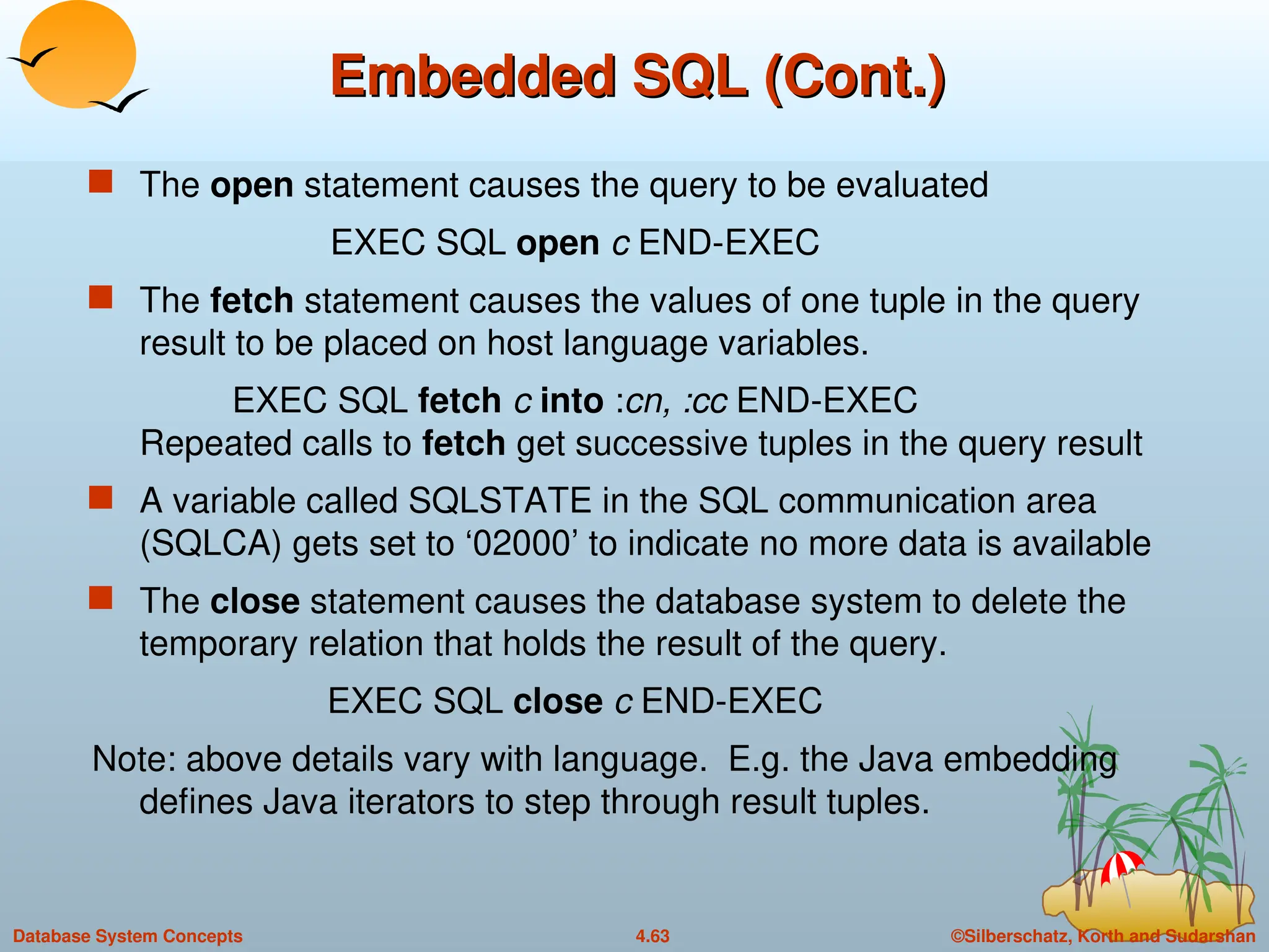 ©Silberschatz, Korth and Sudarshan
4.63
Database System Concepts
Embedded SQL (Cont.)
Embedded SQL (Cont.)
 The open statement causes the query to be evaluated
EXEC SQL open c END-EXEC
 The fetch statement causes the values of one tuple in the query
result to be placed on host language variables.
EXEC SQL fetch c into :cn, :cc END-EXEC
Repeated calls to fetch get successive tuples in the query result
 A variable called SQLSTATE in the SQL communication area
(SQLCA) gets set to ‘02000’ to indicate no more data is available
 The close statement causes the database system to delete the
temporary relation that holds the result of the query.
EXEC SQL close c END-EXEC
Note: above details vary with language. E.g. the Java embedding
defines Java iterators to step through result tuples.
 