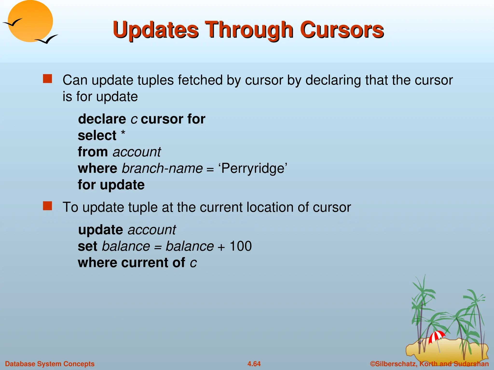 ©Silberschatz, Korth and Sudarshan
4.64
Database System Concepts
Updates Through Cursors
Updates Through Cursors
 Can update tuples fetched by cursor by declaring that the cursor
is for update
declare c cursor for
select *
from account
where branch-name = ‘Perryridge’
for update
 To update tuple at the current location of cursor
update account
set balance = balance + 100
where current of c
 