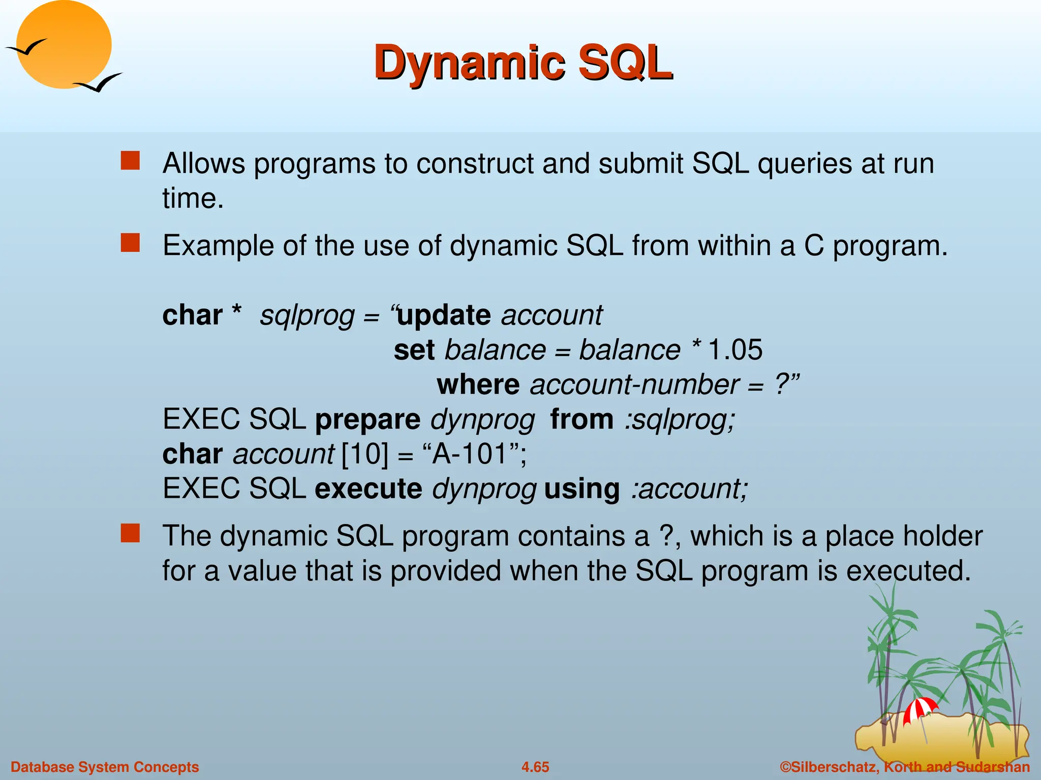 ©Silberschatz, Korth and Sudarshan
4.65
Database System Concepts
Dynamic SQL
Dynamic SQL
 Allows programs to construct and submit SQL queries at run
time.
 Example of the use of dynamic SQL from within a C program.
char * sqlprog = “update account
set balance = balance * 1.05
where account-number = ?”
EXEC SQL prepare dynprog from :sqlprog;
char account [10] = “A-101”;
EXEC SQL execute dynprog using :account;
 The dynamic SQL program contains a ?, which is a place holder
for a value that is provided when the SQL program is executed.
 