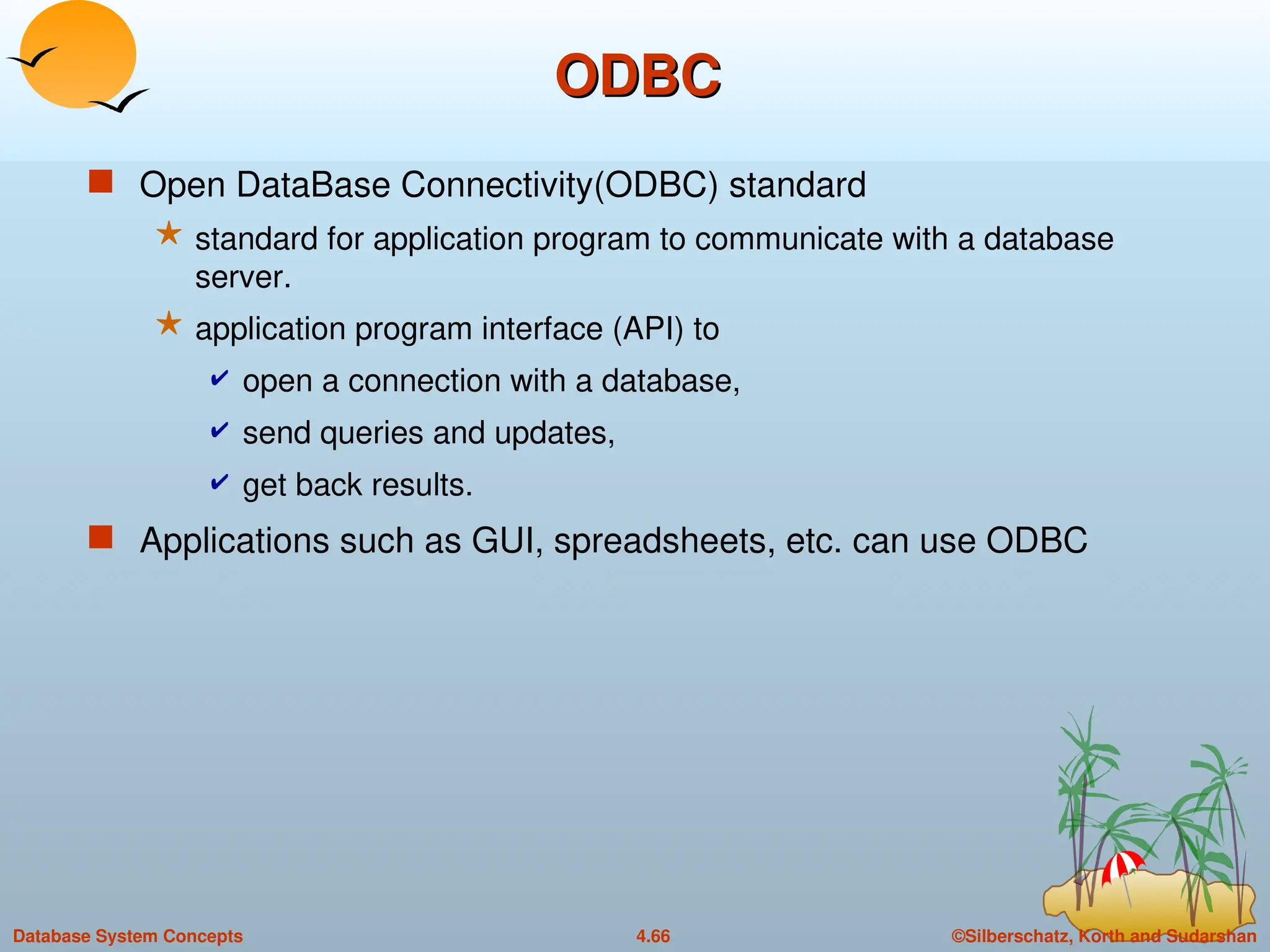 ©Silberschatz, Korth and Sudarshan
4.66
Database System Concepts
ODBC
ODBC
 Open DataBase Connectivity(ODBC) standard
 standard for application program to communicate with a database
server.
 application program interface (API) to
 open a connection with a database,
 send queries and updates,
 get back results.
 Applications such as GUI, spreadsheets, etc. can use ODBC
 