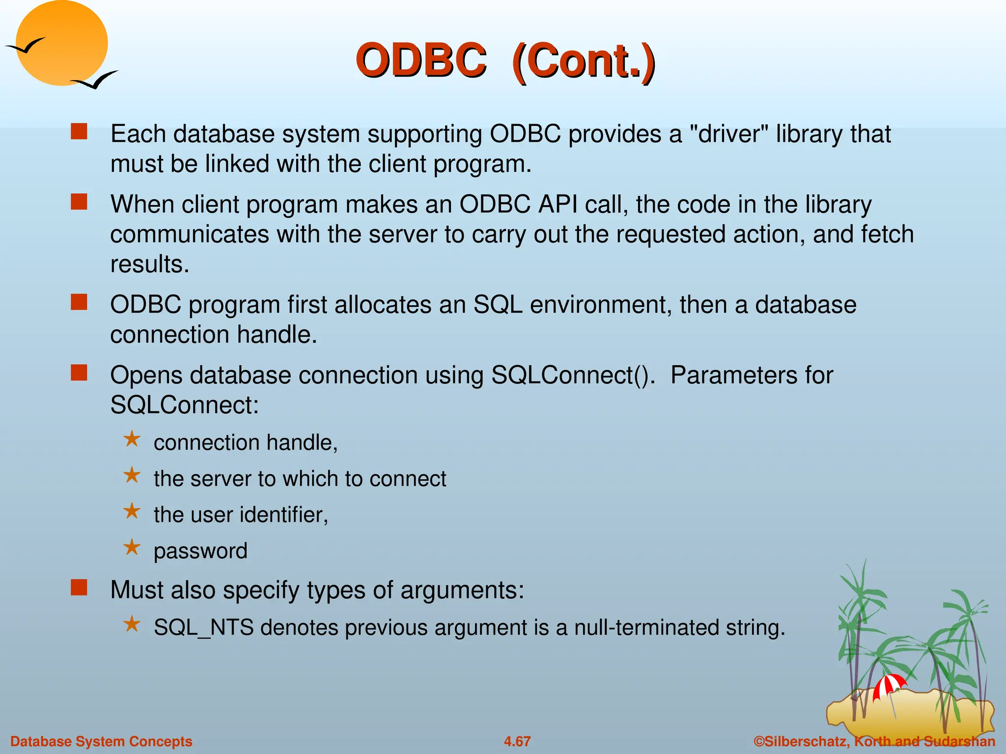©Silberschatz, Korth and Sudarshan
4.67
Database System Concepts
ODBC (Cont.)
ODBC (Cont.)
 Each database system supporting ODBC provides a "driver" library that
must be linked with the client program.
 When client program makes an ODBC API call, the code in the library
communicates with the server to carry out the requested action, and fetch
results.
 ODBC program first allocates an SQL environment, then a database
connection handle.
 Opens database connection using SQLConnect(). Parameters for
SQLConnect:
 connection handle,
 the server to which to connect
 the user identifier,
 password
 Must also specify types of arguments:
 SQL_NTS denotes previous argument is a null-terminated string.
 