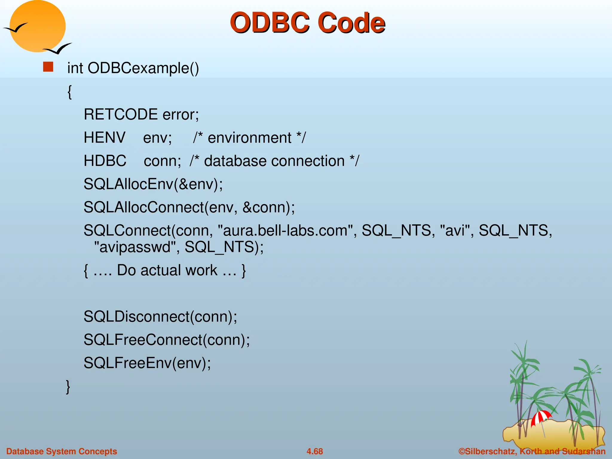 ©Silberschatz, Korth and Sudarshan
4.68
Database System Concepts
ODBC Code
ODBC Code
 int ODBCexample()
{
RETCODE error;
HENV env; /* environment */
HDBC conn; /* database connection */
SQLAllocEnv(&env);
SQLAllocConnect(env, &conn);
SQLConnect(conn, "aura.bell-labs.com", SQL_NTS, "avi", SQL_NTS,
"avipasswd", SQL_NTS);
{ …. Do actual work … }
SQLDisconnect(conn);
SQLFreeConnect(conn);
SQLFreeEnv(env);
}
 