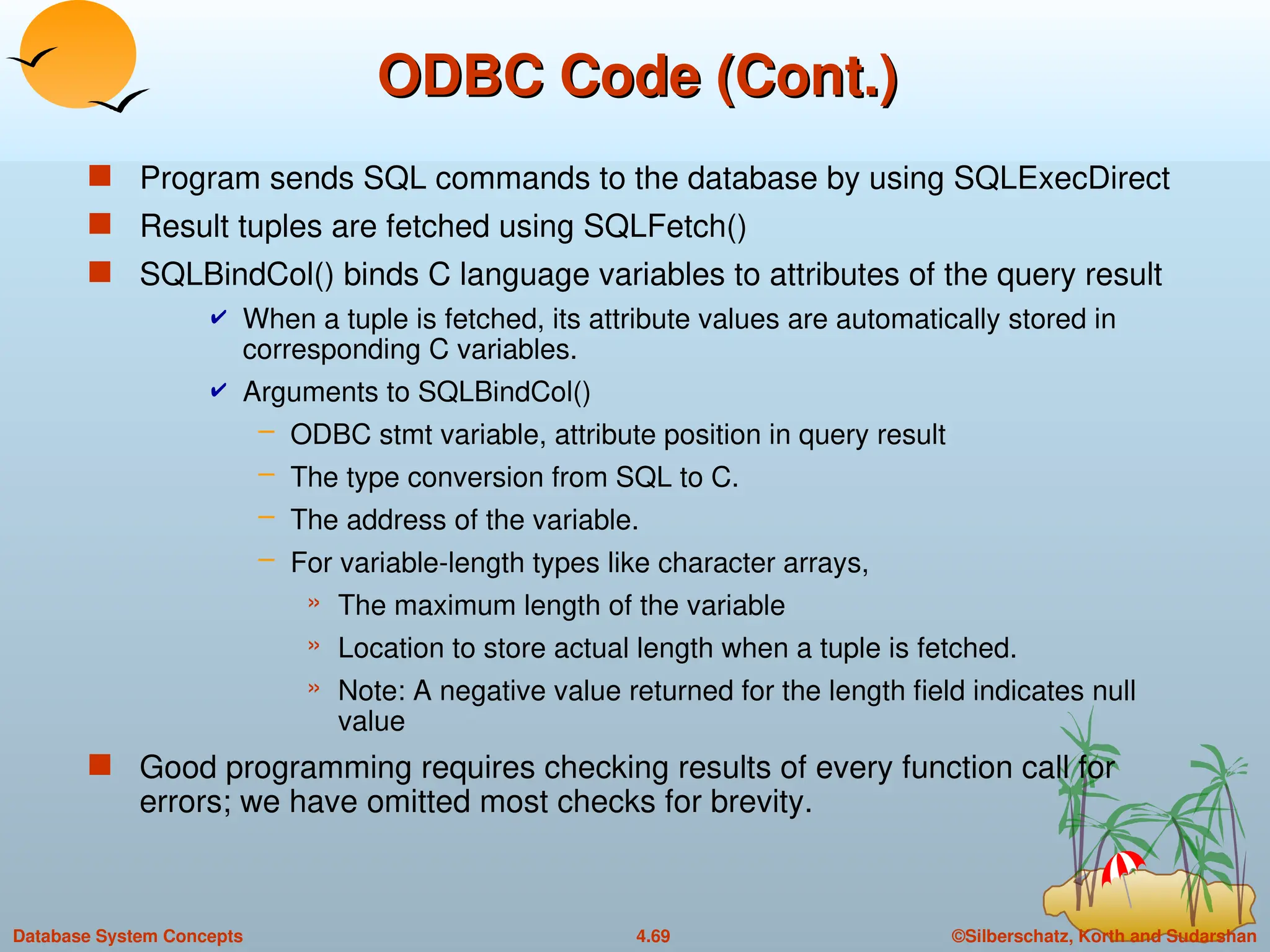 ©Silberschatz, Korth and Sudarshan
4.69
Database System Concepts
ODBC Code (Cont.)
ODBC Code (Cont.)
 Program sends SQL commands to the database by using SQLExecDirect
 Result tuples are fetched using SQLFetch()
 SQLBindCol() binds C language variables to attributes of the query result
 When a tuple is fetched, its attribute values are automatically stored in
corresponding C variables.
 Arguments to SQLBindCol()
– ODBC stmt variable, attribute position in query result
– The type conversion from SQL to C.
– The address of the variable.
– For variable-length types like character arrays,
» The maximum length of the variable
» Location to store actual length when a tuple is fetched.
» Note: A negative value returned for the length field indicates null
value
 Good programming requires checking results of every function call for
errors; we have omitted most checks for brevity.
 