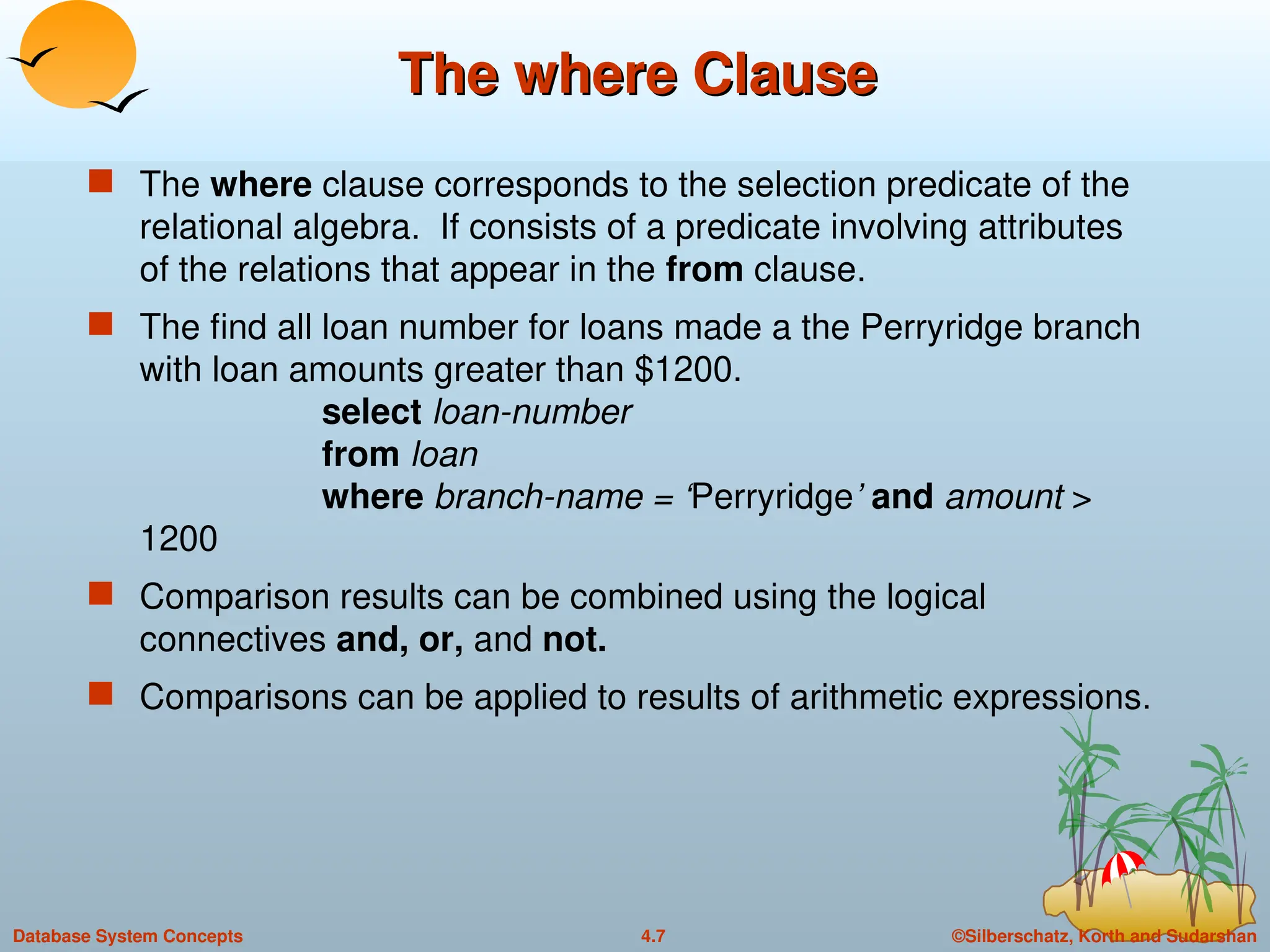 ©Silberschatz, Korth and Sudarshan
4.7
Database System Concepts
The where Clause
The where Clause
 The where clause corresponds to the selection predicate of the
relational algebra. If consists of a predicate involving attributes
of the relations that appear in the from clause.
 The find all loan number for loans made a the Perryridge branch
with loan amounts greater than $1200.
select loan-number
from loan
where branch-name = ‘Perryridge’ and amount >
1200
 Comparison results can be combined using the logical
connectives and, or, and not.
 Comparisons can be applied to results of arithmetic expressions.
 