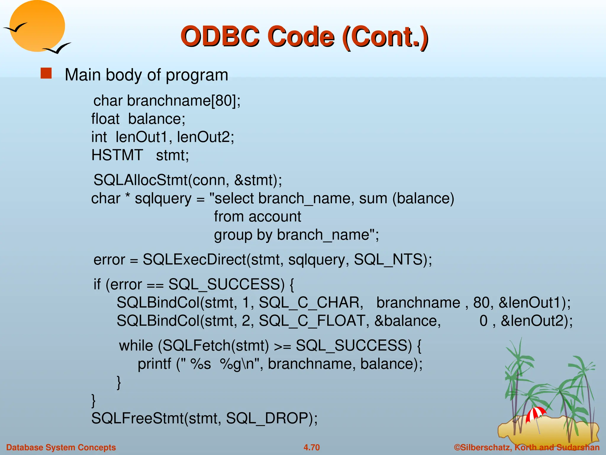©Silberschatz, Korth and Sudarshan
4.70
Database System Concepts
ODBC Code (Cont.)
ODBC Code (Cont.)
 Main body of program
char branchname[80];
float balance;
int lenOut1, lenOut2;
HSTMT stmt;
SQLAllocStmt(conn, &stmt);
char * sqlquery = "select branch_name, sum (balance)
from account
group by branch_name";
error = SQLExecDirect(stmt, sqlquery, SQL_NTS);
if (error == SQL_SUCCESS) {
SQLBindCol(stmt, 1, SQL_C_CHAR, branchname , 80, &lenOut1);
SQLBindCol(stmt, 2, SQL_C_FLOAT, &balance, 0 , &lenOut2);
while (SQLFetch(stmt) >= SQL_SUCCESS) {
printf (" %s %gn", branchname, balance);
}
}
SQLFreeStmt(stmt, SQL_DROP);
 