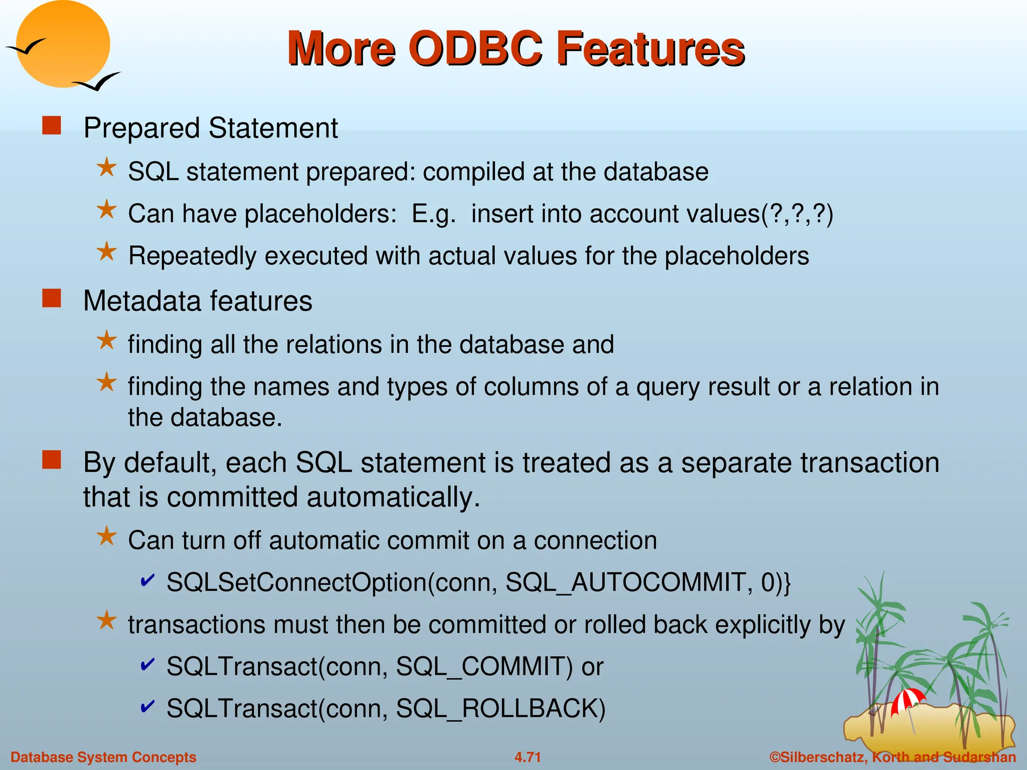 ©Silberschatz, Korth and Sudarshan
4.71
Database System Concepts
More ODBC Features
More ODBC Features
 Prepared Statement
 SQL statement prepared: compiled at the database
 Can have placeholders: E.g. insert into account values(?,?,?)
 Repeatedly executed with actual values for the placeholders
 Metadata features
 finding all the relations in the database and
 finding the names and types of columns of a query result or a relation in
the database.
 By default, each SQL statement is treated as a separate transaction
that is committed automatically.
 Can turn off automatic commit on a connection
 SQLSetConnectOption(conn, SQL_AUTOCOMMIT, 0)}
 transactions must then be committed or rolled back explicitly by
 SQLTransact(conn, SQL_COMMIT) or
 SQLTransact(conn, SQL_ROLLBACK)
 