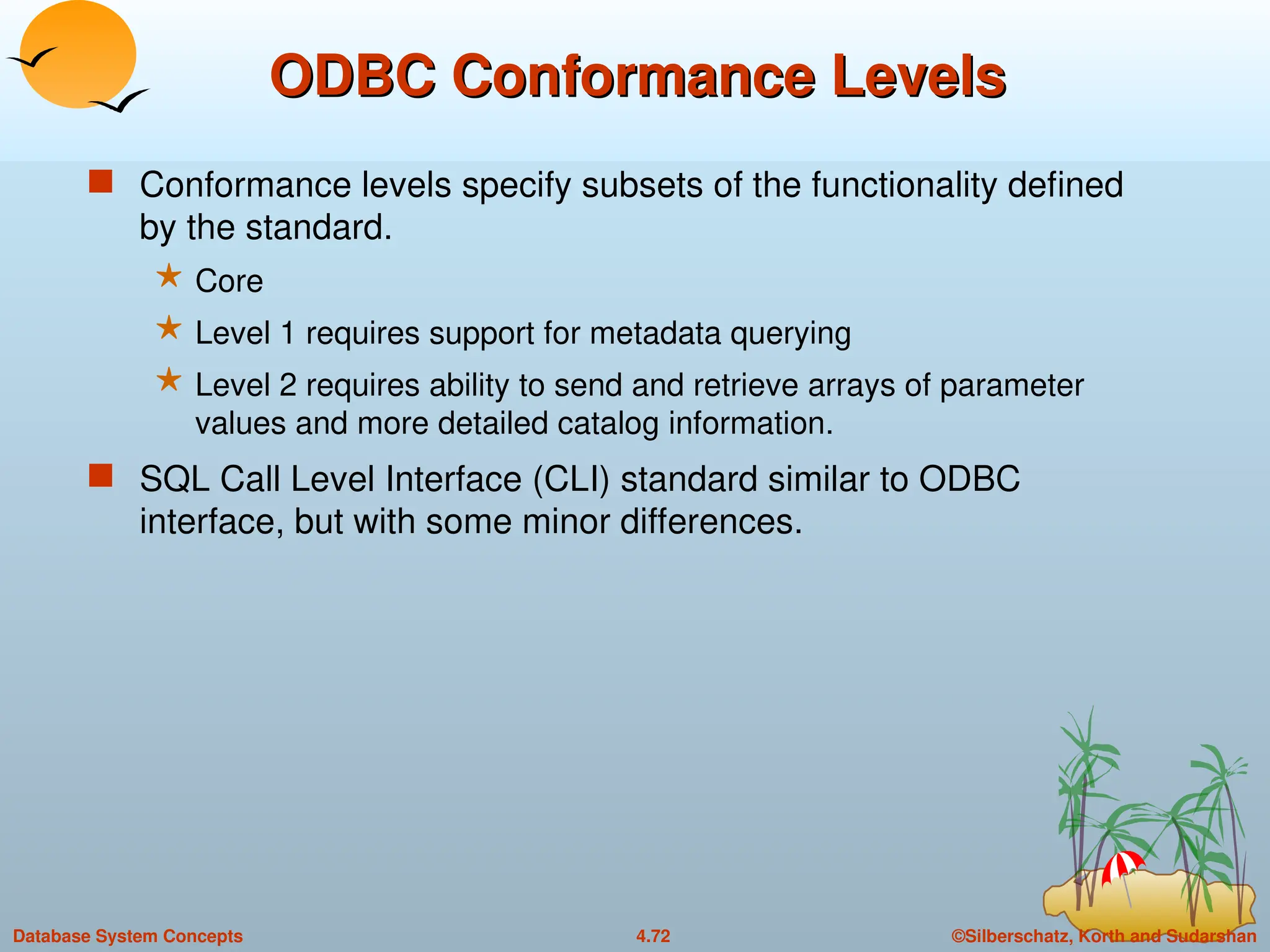 ©Silberschatz, Korth and Sudarshan
4.72
Database System Concepts
ODBC Conformance Levels
ODBC Conformance Levels
 Conformance levels specify subsets of the functionality defined
by the standard.
 Core
 Level 1 requires support for metadata querying
 Level 2 requires ability to send and retrieve arrays of parameter
values and more detailed catalog information.
 SQL Call Level Interface (CLI) standard similar to ODBC
interface, but with some minor differences.
 