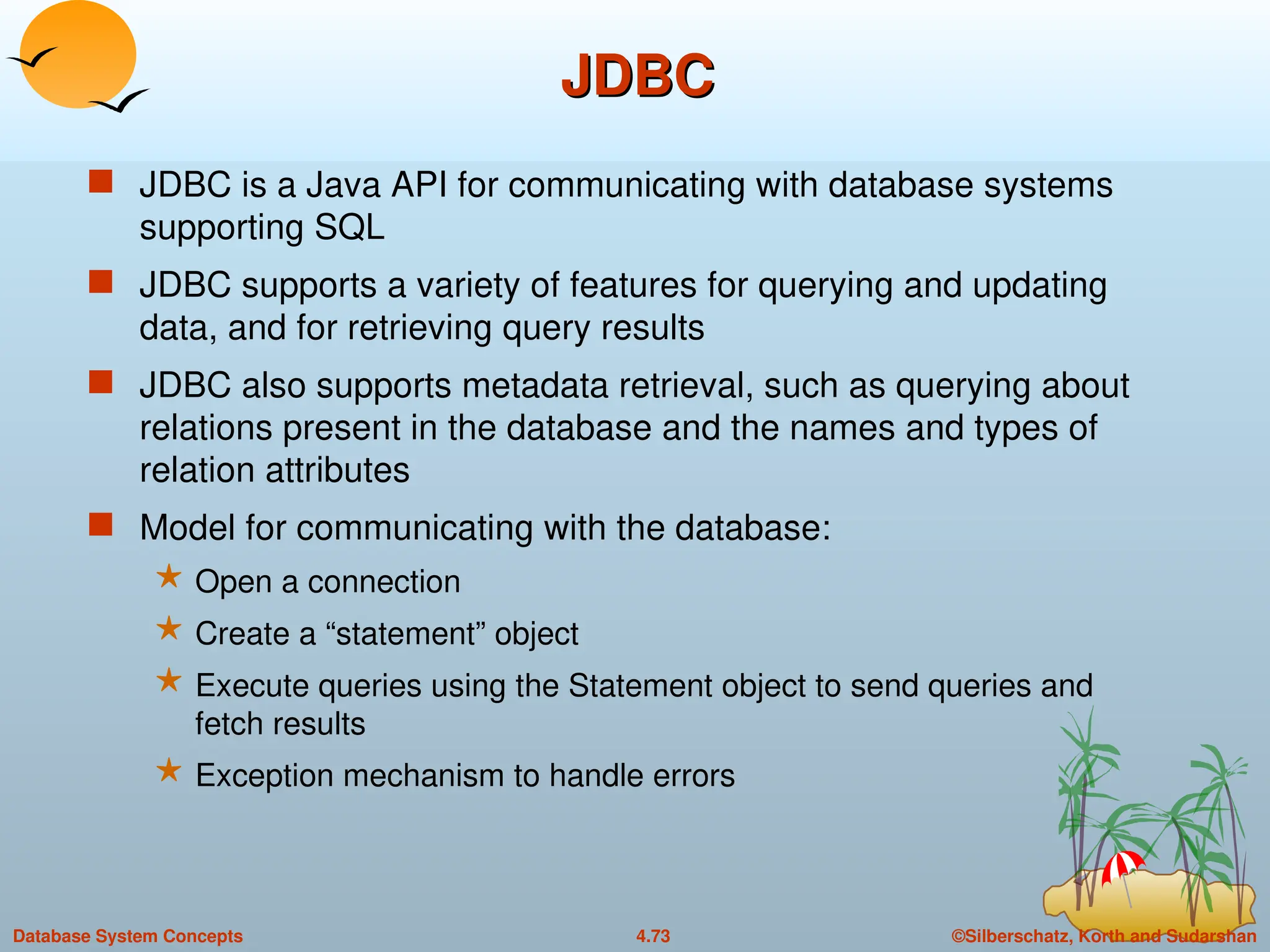 ©Silberschatz, Korth and Sudarshan
4.73
Database System Concepts
JDBC
JDBC
 JDBC is a Java API for communicating with database systems
supporting SQL
 JDBC supports a variety of features for querying and updating
data, and for retrieving query results
 JDBC also supports metadata retrieval, such as querying about
relations present in the database and the names and types of
relation attributes
 Model for communicating with the database:
 Open a connection
 Create a “statement” object
 Execute queries using the Statement object to send queries and
fetch results
 Exception mechanism to handle errors
 