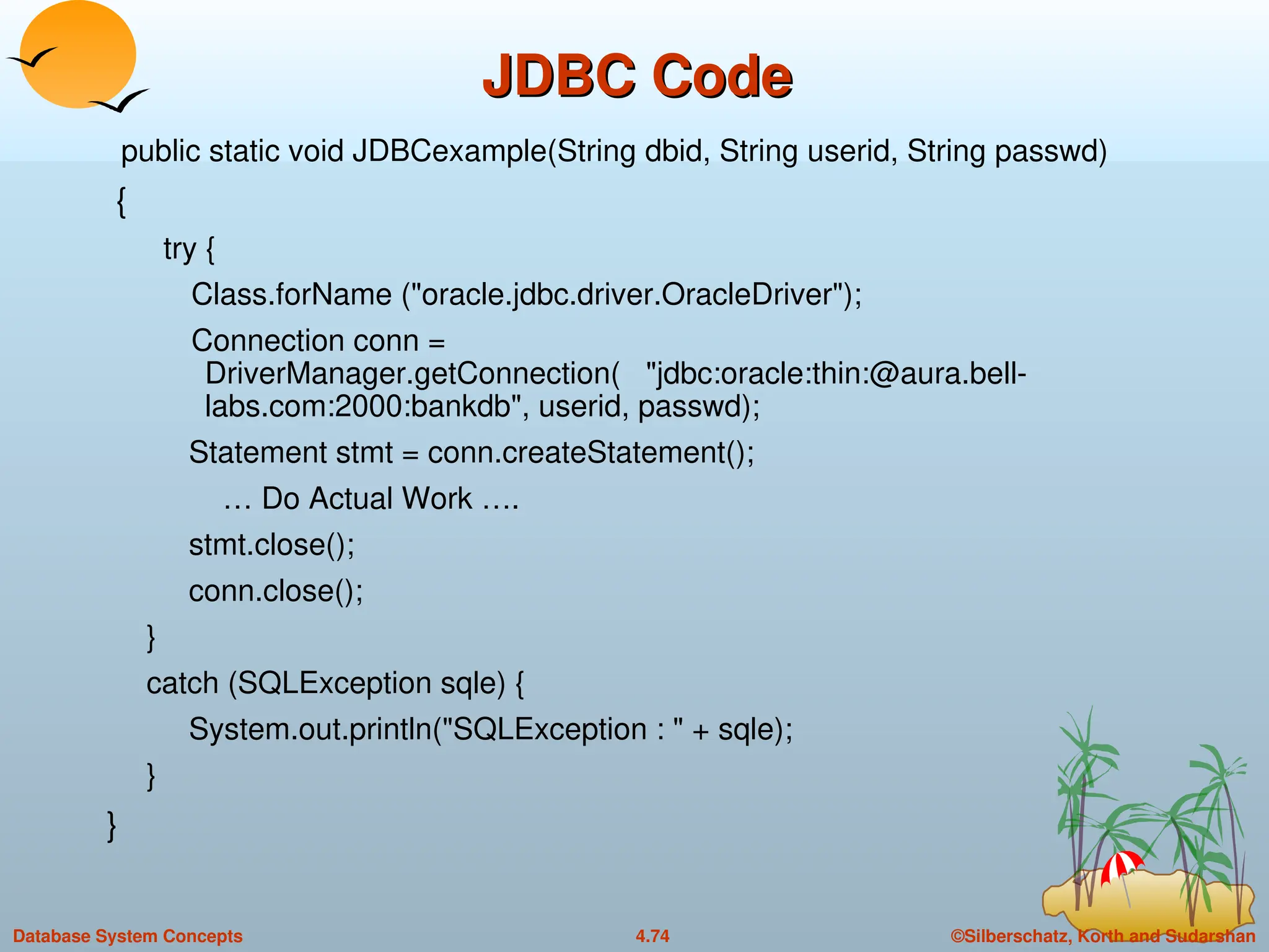 ©Silberschatz, Korth and Sudarshan
4.74
Database System Concepts
JDBC Code
JDBC Code
public static void JDBCexample(String dbid, String userid, String passwd)
{
try {
Class.forName ("oracle.jdbc.driver.OracleDriver");
Connection conn =
DriverManager.getConnection( "jdbc:oracle:thin:@aura.bell-
labs.com:2000:bankdb", userid, passwd);
Statement stmt = conn.createStatement();
… Do Actual Work ….
stmt.close();
conn.close();
}
catch (SQLException sqle) {
System.out.println("SQLException : " + sqle);
}
}
 