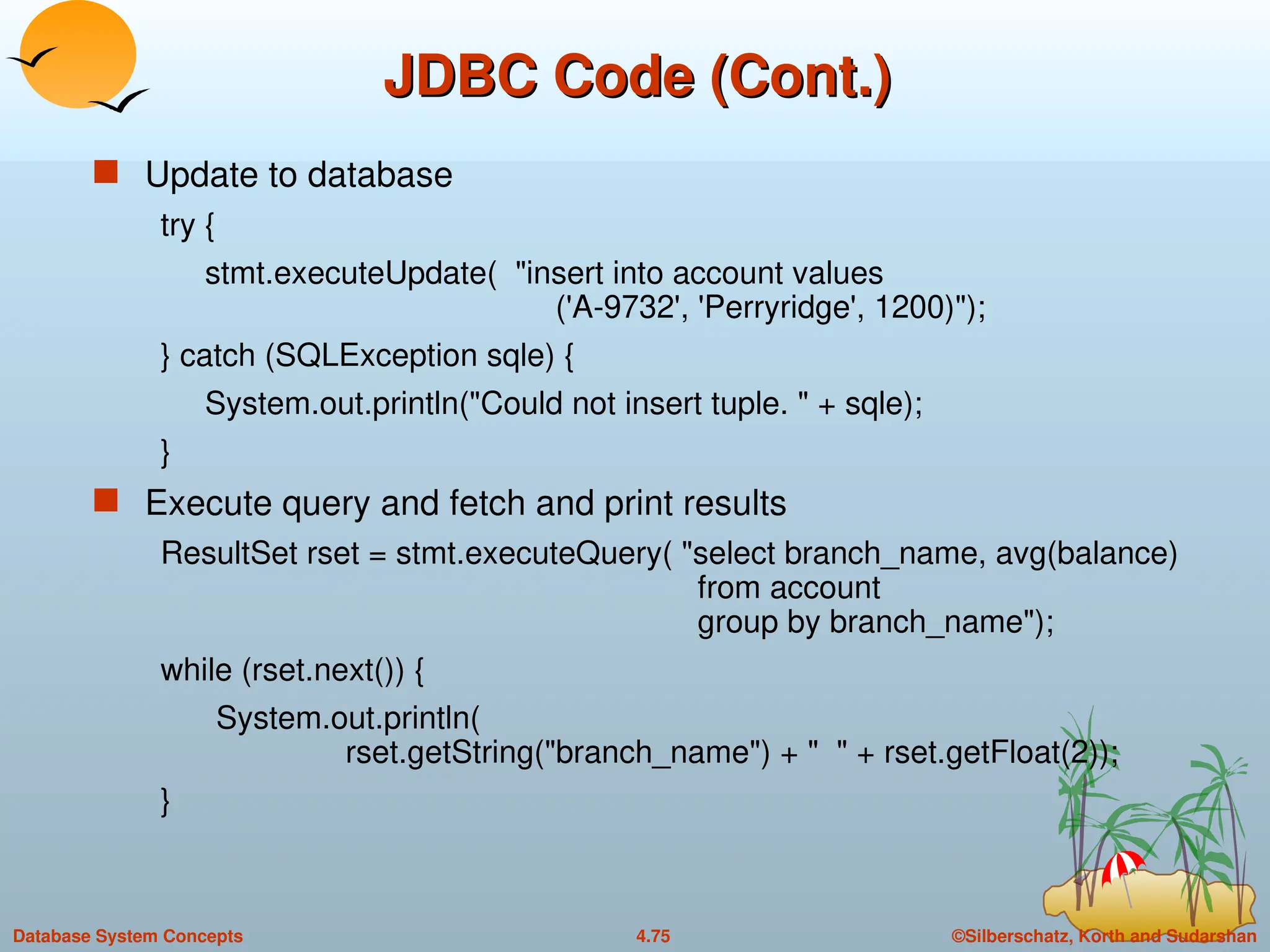 ©Silberschatz, Korth and Sudarshan
4.75
Database System Concepts
JDBC Code (Cont.)
JDBC Code (Cont.)
 Update to database
try {
stmt.executeUpdate( "insert into account values
('A-9732', 'Perryridge', 1200)");
} catch (SQLException sqle) {
System.out.println("Could not insert tuple. " + sqle);
}
 Execute query and fetch and print results
ResultSet rset = stmt.executeQuery( "select branch_name, avg(balance)
from account
group by branch_name");
while (rset.next()) {
System.out.println(
rset.getString("branch_name") + " " + rset.getFloat(2));
}
 