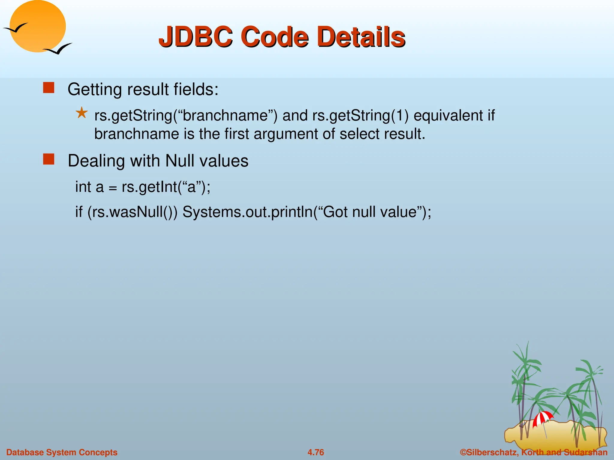 ©Silberschatz, Korth and Sudarshan
4.76
Database System Concepts
JDBC Code Details
JDBC Code Details
 Getting result fields:
 rs.getString(“branchname”) and rs.getString(1) equivalent if
branchname is the first argument of select result.
 Dealing with Null values
int a = rs.getInt(“a”);
if (rs.wasNull()) Systems.out.println(“Got null value”);
 