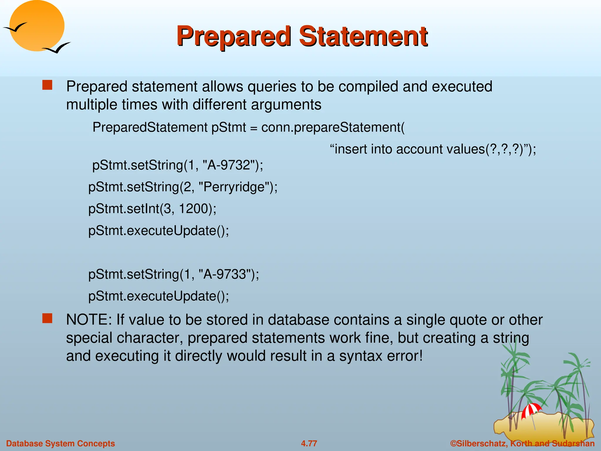 ©Silberschatz, Korth and Sudarshan
4.77
Database System Concepts
Prepared Statement
Prepared Statement
 Prepared statement allows queries to be compiled and executed
multiple times with different arguments
PreparedStatement pStmt = conn.prepareStatement(
“insert into account values(?,?,?)”);
pStmt.setString(1, "A-9732");
pStmt.setString(2, "Perryridge");
pStmt.setInt(3, 1200);
pStmt.executeUpdate();
pStmt.setString(1, "A-9733");
pStmt.executeUpdate();
 NOTE: If value to be stored in database contains a single quote or other
special character, prepared statements work fine, but creating a string
and executing it directly would result in a syntax error!
 